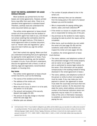 WHat tHe reNtaL agreemeNt or LeaSe                                           • the number of people allowed to live in the
SHoULd iNcLUde                                                                    rental unit.
   Most landlords use printed forms for their
leases and rental agreements. however, printed
                                                                             • Whether attorney’s fees can be collected
                                                                                  from the losing party in the event of a lawsuit
forms may differ from each other. There is no
                                                                                  between you and the landlord.
standard rental agreement or standard lease!
therefore, carefully read and understand the                                 • Who is responsible for paying utilities (gas,
entire document before you sign it.                                               electric, water, and trash collection).65

   the written rental agreement or lease should                              • if the rental is a house or a duplex with a yard,
contain all of the promises that the landlord or                                  who is responsible for taking care of the yard.
the landlord’s agent has made to you, and should                             • Any promises by the landlord to make repairs,
not contain anything that contradicts what the                                    including the date by which the repairs will be
landlord or the agent told you. if the lease or                                   completed.
rental agreement refers to another document,
such as “tenant rules and regulations,” get a
                                                                             • other items, such as whether you can sublet
                                                                                  the rental unit (see page 35–36) and the
copy and read it before you sign the written                                      conditions under which the landlord can
agreement.                                                                        inspect the rental unit (see pages 33–34).
   don’t feel rushed into signing. Make sure that                              in addition, the rental agreement or lease
you understand everything that you’re agreeing to                            must disclose:
by signing the rental agreement or lease. if you
don’t understand something, ask the landlord                                 • the name, address, and telephone number of
to explain it to you. if you still don’t understand,                              the authorized manager of the rental property
discuss the agreement with a friend, or with an                                   and an owner (or an agent of the owner)
attorney, legal aid organization, tenant-landlord                                 who is authorized to receive legal notices for
program, or housing clinic.                                                       the owner. (this information can be posted
                                                                                  conspicuously in the building instead of being
Key terms                                                                         disclosed in the rental agreement or lease.)
  the written rental agreement or lease should
contain key terms, such as the following:                                    • the name, address, and telephone number of
                                                                                  the person or entity to whom rent payments
•    the names of the landlord and the tenant.                                    must be made. if you may make your rent
• the address of the rental unit.                                                 payment in person, the agreement or lease
• the amount of the rent.                                                         must state the usual days and hours that rent
                                                                                  may be paid in person. or, the document may
• When the rent is due, to whom it is to be paid,                                 state the name, street address, and account
     and where it is to be paid.
                                                                                  number of the financial institution where rent
• the amount and purpose of the security                                          payments may be made (if it is within five
     deposit (see pages 24–26).
                                                                                  miles of the unit) or information necessary
• the amount of any late charge or returned                                       to establish an electronic funds transfer for
     check fee (see page 30).
                                                                                  paying the rent.
• Whether pets are allowed.

65    Civil Code Section 1942.2. If your landlord is obligated to pay utilities and has failed to pay, you may take over a utility service account if
      it is pending termination. This law requires utility service providers to give the termination of service notice in writing to the tenant in the
      following languages: English, Spanish, Chinese, Tagalog, Vietnamese, and Korean. A tenant who has made a payment to a utility
      pursuant to Section 777, 777.1, 10009, 10009.1, 12822,12822.1, 16481, or 1648.1 of the Public Utilities Code may deduct the
      payment from the rent.



                                                                                                                                                    19
 
