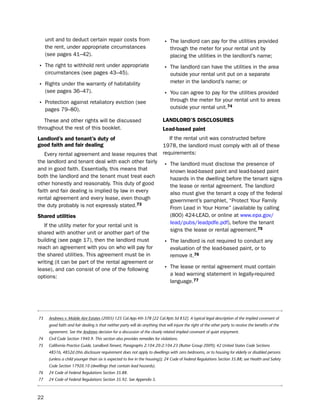 unit and to deduct certain repair costs from                            • the landlord can pay for the utilities provided
     the rent, under appropriate circumstances                                   through the meter for your rental unit by
     (see pages 41–42).                                                          placing the utilities in the landlord’s name;
• the right to withhold rent under appropriate                               • the landlord can have the utilities in the area
     circumstances (see pages 43–45).                                            outside your rental unit put on a separate
                                                                                 meter in the landlord’s name; or
• Rights under the warranty of habitability
     (see pages 36–47).                                                      • You can agree to pay for the utilities provided
                                                                                 through the meter for your rental unit to areas
• protection against retaliatory eviction (see
     pages 79–80).                                                               outside your rental unit.74

   these and other rights will be discussed                                 LaNdLord’S diScLoSUreS
throughout the rest of this booklet.                                        Lead-based paint
Landlord’s and tenant’s duty of                                                if the rental unit was constructed before
good faith and fair dealing                                                 1978, the landlord must comply with all of these
   every rental agreement and lease requires that                           requirements:
the landlord and tenant deal with each other fairly
and in good faith. essentially, this means that
                                                                             • the landlord must disclose the presence of
                                                                                 known lead-based paint and lead-based paint
both the landlord and the tenant must treat each                                 hazards in the dwelling before the tenant signs
other honestly and reasonably. this duty of good                                 the lease or rental agreement. the landlord
faith and fair dealing is implied by law in every                                also must give the tenant a copy of the federal
rental agreement and every lease, even though                                    government’s pamphlet, “protect Your Family
the duty probably is not expressly stated.73                                     From lead in Your home” (available by calling
Shared utilities                                                                 (800) 424-leAd, or online at www.epa.gov/
                                                                                 lead/pubs/leadpdfe.pdf), before the tenant
   if the utility meter for your rental unit is
                                                                                 signs the lease or rental agreement.75
shared with another unit or another part of the
building (see page 17), then the landlord must                               • the landlord is not required to conduct any
reach an agreement with you on who will pay for                                  evaluation of the lead-based paint, or to
the shared utilities. this agreement must be in                                  remove it.76
writing (it can be part of the rental agreement or
lease), and can consist of one of the following                              • the lease or rental agreement must contain
options:                                                                         a lead warning statement in legally-required
                                                                                 language.77




73    Andrews v. Mobile Aire Estates (2005) 125 Cal.App.4th 578 [22 Cal.Rptr.3d 832]. A typical legal description of the implied covenant of
      good faith and fair dealing is that neither party will do anything that will injure the right of the other party to receive the benefits of the
      agreement. See the Andrews decision for a discussion of the closely related implied covenant of quiet enjoyment.
74    Civil Code Section 1940.9. This section also provides remedies for violations.
75    California Practice Guide, Landlord-Tenant, Paragraphs 2:104.20-2:104.23 (Rutter Group 2009); 42 United States Code Sections
      4851b, 4852d (this disclosure requirement does not apply to dwellings with zero bedrooms, or to housing for elderly or disabled persons
      (unless a child younger than six is expected to live in the housing)); 24 Code of Federal Regulations Section 35.88; see Health and Safety
      Code Section 17920.10 (dwellings that contain lead hazards).
76    24 Code of Federal Regulations Section 35.88.
77    24 Code of Federal Regulations Section 35.92. See Appendix 5.



22
 
