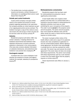 • the landlord also must give potential                                  methamphetamine contamination
     tenants and tenants a written disclosure of                            Residential property that has been used
     information on lead-based paint and/or lead-                        for methamphetamine production may be
     based paint hazards.78                                              significantly contaminated.
Periodic pest control treatments                                            A local health officer who inspects rental
   A pest control company must give written                              property and finds that it is contaminated with a
notice to the landlord and tenants of rental                             hazardous chemical related to methamphetamine
property regarding pesticides to be used when                            laboratory activities must issue an order
the company provides an initial treatment as part                        prohibiting the use or occupancy of the property.
of an ongoing pest-control service contract. the                         this order must be served on the property owner
landlord must give a copy of this notice to every                        and all occupants. the owner and all occupants
new tenant who will occupy a rental unit that will                       then must vacate the affected units until the
be serviced under the service contract.79                                officer sends the owner a notice that the property
                                                                         requires no further action.
asbestos
   Residential property built before 1981 may                               the owner must give written notice of the
contain asbestos. A leading reference for                                health officer’s order and a copy of it to potential
landlords recommends that landlords make                                 tenants who have completed an application to
asbestos disclosures to tenants whenever                                 rent the contaminated property. before signing a
asbestos is discovered in the rental property.                           rental agreement, the tenant must acknowledge
(this book also contains detailed information                            in writing that he or she has received the notice
on asbestos disclosures, and protections that                            and order. the tenant may void (cancel) the rental
landlords must provide their employees.)80                               agreement if the owner does not does not comply
carcinogenic material                                                    with these requirements. the owner must comply
                                                                         with these requirements until he or she receives
   A landlord with 10 or more employees must
                                                                         a notice from the health officer that the property
disclose the existence of known carcinogenic
                                                                         requires no further action.82
material (for example, asbestos) to prospective
tenants.81                                                                 these requirements took effect on January 1,
                                                                         2006.




78    Moskovitz et al., California Landlord-Tenant Practice, Section 1.29 (Cal. Cont. Ed. Bar 2009); 24 Code of Federal Regulations Sections
      35.88, 35.92. The disclosure form is available at www.epa.gov/lead/pubs/lesr_eng.pdf and is reproduced in Appendix 5.
79    Business and Professions Code Section 8538, Civil Code Section 1940.8.
80    Brown, Warner and Portman, The California Landlord’s Law Book, Vol. I: Rights & Responsibilities, pages 245-248 (NOLO Press 2009).
      See also: Portman & Brown, California Tenants Rights, pages 184-198 (NOLO Press 2007).
81    Moskovitz et al., California Landlord-Tenant Practice, Section 1.29 (Cal. Cont. Ed. Bar 2009); Health and Safety Code Sections
      25249.5-25249.13.
82    Health and Safety Code Sections 25400.10-25400.46, effective January 1, 2006.



                                                                                                                                               23
 