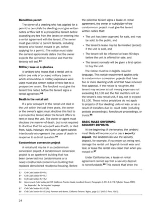 demolition permit                                                   the potential tenant signs a lease or rental
   the owner of a dwelling who has applied for a                    agreement, the owner or subdivider of the
permit to demolish the dwelling must give written                   condominium project must give the tenant
notice of this fact to a prospective tenant before                  written notice that:
accepting any fee from the tenant or entering into
                                                                    • the unit has been approved for sale, and may
a rental agreement with the tenant. (the owner                          be sold, to the public, and
must give notice to current tenants, including
tenants who haven’t moved in yet, before                            • the tenant’s lease may be terminated (ended)
                                                                        if the unit is sold, and
applying for a permit.) the notice must state
the earliest approximate dates that the owner                       • the tenant will be informed at least 90 days
expects the demolition to occur and that the                            before the unit is offered for sale, and
tenancy will end.83                                                 • the tenant normally will be given a first option
military base or explosives                                             to buy the unit.

   A landlord who knows that a rental unit is                          the notice must be in legally required
within one mile of a closed military base in                        language. this notice requirement applies only
which ammunition or military explosives were                        to condominium conversion projects that have
used must give written notice of this fact to a                     five or more dwelling units and that have received
prospective tenant. the landlord must give the                      final approval. if the notice is not given, the
tenant this notice before the tenant signs a                        tenant may recover actual moving expenses not
rental agreement.84                                                 exceeding $1,100 and the first month’s rent on
                                                                    the tenant’s new rental unit, if any, not to exceed
death in the rental unit                                            $1,100. these notice provisions do not apply
   if a prior occupant of the rental unit died in                   to projects of four dwelling units or less, or as a
the unit within the last three years, the owner                     result of transfers due to: court order (including
or the owner’s agent must disclose this fact to                     probate proceedings), foreclosure proceedings, or
a prospective tenant when the tenant offers to                      trusts.86
rent or lease the unit. the owner or agent must
disclose the manner of death, but is not required                   BaSic rULeS goVerNiNg
to disclose that the occupant was ill with, or died                 SecUritY dePoSitS
from, Aids. however, the owner or agent cannot                         At the beginning of the tenancy, the landlord
intentionally misrepresent the cause of death in                    most likely will require you to pay a security
response to a direct question.85                                    deposit. the landlord can use the security
                                                                    deposit, for example, if you move out owing rent,
condominium conversion project
                                                                    damage the rental unit beyond normal wear and
   A rental unit may be in a condominium                            tear, or leave the rental less clean than when you
conversion project. A condominium conversion                        moved in.87
project is an apartment building that has
been converted into condominiums or a                                  under California law, a lease or rental
newly constructed condominium building that                         agreement cannot say that a security deposit
replaces demolished residential housing. before                     is nonrefundable.88 this means that when the

83   Civil Code Section 1940.6.
84   Civil Code Section 1940.7.
85   Civil Code Section 1710.2.
86   Government Code Section 66459; California Practice Guide, Landlord-Tenant, Paragraphs 5:313.5-5:313.9 (Rutter Group 2009).
     See Appendix 5 for the required language.
87   Civil Code Section 1950.5(b).
88   Civil Code Section 1950.5(m); Portman and Brown, California Tenants’ Rights, page 235 (NOLO Press 2007).



24
 