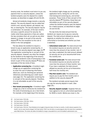 tenancy ends, the landlord must return to you any                               the landlord might charge you for providing
payment that is a security deposit, unless the                                  application forms, listing the unit for rent,
landlord properly uses the deposit for a lawful                                 interviewing and screening you, and similar
purpose, as described on pages 26 and 53–65.                                    purposes. these kinds of fees are part of the
                                                                                security deposit.92 therefore, these fees are
   Almost all landlords charge tenants a security
                                                                                refundable as part of the security deposit,
deposit. the security deposit may be called last
                                                                                unless the landlord properly uses the deposit
month’s rent, security deposit, pet deposit, key
                                                                                for a lawful purpose, as described on pages
fee, or cleaning fee. the security deposit may be
                                                                                24 and 53–65.
a combination, for example, of the last month’s
rent plus a specific amount for security. no                                  the law limits the total amount that the
matter what these payments or fees are called,                             landlord can require you to pay as a security
the law considers them all, as well as any other                           deposit. the total amount allowed as security
deposit or charge, to be part of the security                              depends on whether the rental unit is
deposit.89 the one exception to this rule is                               unfurnished or furnished and whether you have
stated in the next paragraph.                                              a waterbed.

   the law allows the landlord to require a                                 • Unfurnished rental unit: the total amount that
tenant to pay an application screening fee, in                                  the landlord requires as security cannot be
addition to the security deposit (see page 10).90                               more than the amount of two months’ rent. if
the application screening fee is not part of the                                you have a waterbed, the total amount allowed
security deposit. however, any other fee charged                                as security can be up to two-and-a-half times
by the landlord at the beginning of the tenancy                                 the monthly rent.
to cover the landlord’s costs of processing a new
tenant is part of the security deposit.91 here are                          • furnished rental unit: the total amount that
                                                                                the landlord requires as security cannot be
examples of the two kinds of fees:
                                                                                more than the amount of three months’ rent.
• application screening fee—A landlord might                                    if you have a waterbed, the total amount
     charge you an application screening fee                                    allowed as security can be up to three-and-a-
     to cover the cost of obtaining information                                 half times the monthly rent.
     about you, such as checking your personal
     references and obtaining your credit report                            • Plus first month’s rent: the landlord can
                                                                                require you to pay the first month’s rent in
     (see page 10). the application screening fee
                                                                                addition to the security deposit.93
     is not part of the security deposit. therefore,
     it is not refundable as part of the security                            the landlord normally cannot require that
     deposit.                                                              you pay the security deposit in cash. (see
                                                                           page 29.)
• New tenant processing fee—A landlord might
     charge you a fee to reimburse the landlord for                             Security deposit example: suppose that you
     the costs of processing you as a new tenant.                               have agreed to rent an unfurnished apartment
     For example, at the beginning of the tenancy,                              for $500 a month. before you move in, the


89    Civil Code Section 1950.5(b).
90    Civil Code Sections 1950.5(b), 1950.6.
91    Civil Code Section 1950.5(b).
92    Civil Code Section 1950.5(b).
93    Civil Code Section 1950.5(c). These limitations do not apply to long-term leases of at least six months, in which advance payment of six
      months’ rent (or more) may be charged. Civil Code Section 1940.5 sets the limits on security deposits when the tenant has a waterbed or
      water-filled furniture. The section also allows the landlord to charge a reasonable fee to cover the landlord’s administrative costs.



                                                                                                                                              25
 
