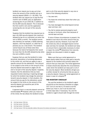 landlord can require you to pay up to two                           part or all of the security deposit in any one or
     times the amount of the monthly rent as a                           more of the following situations:
     security deposit ($500 x 2 = $1,000). the
     landlord also can require you to pay the first                      • You owe rent;
     month’s rent of $500, plus an application                           • You leave the rental less clean than when you
     screening fee of up to $42.06, in addition to                           moved in;
     the $1,000 security deposit. this is because
     the first month’s rent and the application                          • You have damaged the rental beyond normal
                                                                             wear and tear; and
     screening fee are not part of the security
     deposit.                                                            • You fail to restore personal property (such
                                                                             as keys or furniture), other than because of
     suppose that the landlord has required you to
                                                                             normal wear and tear.
     pay a $1,000 security deposit (the maximum
     allowed by law for an unfinished unit when the                         if none of these circumstances is present, the
     rent is $500 a month). the landlord cannot                          landlord must return the entire amount that you
     also demand, for example, a $200 cleaning                           have paid as security. however, if you have left
     deposit, a $15 key deposit, or a $50 fee to                         the rental very dirty or damaged beyond normal
     process you as a new tenant. the landlord                           wear and tear, for example, the landlord can keep
     cannot require any of these extra fees                              an amount that is reasonably necessary to clean
     because the total of all deposits then would                        or repair the rental.96 deductions from security
     be more than the $1,000 allowed by law when                         deposits are discussed in detail on pages
     the rent is $500 a month.                                           53–65.
   suppose that you ask the landlord to make                                Make sure that your rental agreement or
structural, decorative or furnishing alterations                         lease clearly states that you have paid a security
to the rental unit, and that you agree to pay a                          deposit to the landlord and correctly states the
specific amount for the alterations. this amount                         amount that you have paid. the rental agreement
is not subject to the limits on the amount of the                        or lease should also describe the circumstances
security deposit discussed on pages 24–25,                               under which the landlord can keep part or all of
and is not part of the security deposit. suppose,                        the security deposit. Most landlords will give you
however, that the alterations that you have                              a written receipt for all amounts that you pay as
requested involve cleaning or repairing damage                           a security deposit. Keep your rental agreement or
for which the landlord may charge the previous                           lease in case of a dispute.97
tenant’s security deposit. in that situation, the
amount that you pay for the alterations would                            tHe iNVeNtorY cHecKLiSt
be subject to the limits on the amount of the                               You and the landlord or the landlord’s agent
security deposit and would be part of the                                should fill out the inventory Checklist on pages
security deposit.94                                                      107–110 (or one like it). it’s best to do this
                                                                         before you move in, but it can be done two
   A payment that is a security deposit cannot be
                                                                         or three days later, if necessary. You and the
nonrefundable.95 however, when you move out
                                                                         landlord or agent should walk through the rental
of the rental, the law allows the landlord to keep




94    Civil Code Section 1950.5(c).
95    Civil Code Section 1950.5(m).
96    Civil Code Section 1950.5(b),(e).
97    Civil Code Section 1950.5(o) (describes evidence that proves the existence and amount of a security deposit).



26
 