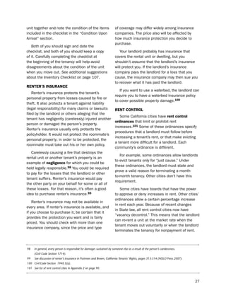 unit together and note the condition of the items                         of coverage may differ widely among insurance
included in the checklist in the “Condition upon                          companies. the price also will be affected by
Arrival” section.                                                         how much insurance protection you decide to
                                                                          purchase.
   both of you should sign and date the
checklist, and both of you should keep a copy                                Your landlord probably has insurance that
of it. Carefully completing the checklist at                              covers the rental unit or dwelling, but you
the beginning of the tenancy will help avoid                              shouldn’t assume that the landlord’s insurance
disagreements about the condition of the unit                             will protect you. if the landlord’s insurance
when you move out. see additional suggestions                             company pays the landlord for a loss that you
about the inventory Checklist on page 107.                                cause, the insurance company may then sue you
                                                                          to recover what it has paid the landlord.
reNter’S iNSUraNce
                                                                             if you want to use a waterbed, the landlord can
    Renter’s insurance protects the tenant’s
                                                                          require you to have a waterbed insurance policy
personal property from losses caused by fire or
                                                                          to cover possible property damage.100
theft. it also protects a tenant against liability
(legal responsibility) for many claims or lawsuits                        reNt coNtroL
filed by the landlord or others alleging that the
                                                                             some California cities have rent control
tenant has negligently (carelessly) injured another
                                                                          ordinances that limit or prohibit rent
person or damaged the person’s property.
                                                                          increases.101 some of these ordinances specify
Renter’s insurance usually only protects the
                                                                          procedures that a landlord must follow before
policyholder. it would not protect the roommate’s
                                                                          increasing a tenant’s rent, or that make evicting
personal property; in order to be protected, the
                                                                          a tenant more difficult for a landlord. each
roommate must take out his or her own policy.
                                                                          community’s ordinance is different.
   Carelessly causing a fire that destroys the
                                                                             For example, some ordinances allow landlords
rental unit or another tenant’s property is an
                                                                          to evict tenants only for “just cause.” under
example of negligence for which you could be
                                                                          these ordinances, the landlord must state and
held legally responsible.98 You could be required
                                                                          prove a valid reason for terminating a month-
to pay for the losses that the landlord or other
                                                                          to-month tenancy. other cities don’t have this
tenant suffers. Renter’s insurance would pay
                                                                          requirement.
the other party on your behalf for some or all of
these losses. For that reason, it’s often a good                             some cities have boards that have the power
idea to purchase renter’s insurance.99                                    to approve or deny increases in rent. other cities’
                                                                          ordinances allow a certain percentage increase
    Renter’s insurance may not be available in
                                                                          in rent each year. because of recent changes
every area. if renter’s insurance is available, and
                                                                          in state law, all rent control cities now have
if you choose to purchase it, be certain that it
                                                                          “vacancy decontrol.” this means that the landlord
provides the protection you want and is fairly
                                                                          can re-rent a unit at the market rate when the
priced. You should check with more than one
                                                                          tenant moves out voluntarily or when the landlord
insurance company, since the price and type
                                                                          terminates the tenancy for nonpayment of rent.



98    In general, every person is responsible for damages sustained by someone else as a result of the person’s carelessness.
      (Civil Code Section 1714).
99    See discussion of renter’s insurance in Portman and Brown, California Tenants’ Rights, pages 313-314 (NOLO Press 2007).
100 Civil Code Section 1940.5(a).
101 See list of rent control cities in Appendix 2 on page 90.



                                                                                                                                27
 