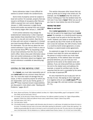 some ordinances make it more difficult for                                  this section discusses other issues that can
owners to convert rentals into condominiums.                               come up while you’re living in the rental unit. For
                                                                           example, can the landlord enter the rental unit
    some kinds of property cannot be subject to
                                                                           without notifying you? Can the landlord raise the
local rent control. For example, property that was
                                                                           rent even if you have a lease? What can you do if
issued a certificate of occupancy after February
                                                                           you have to move before the end of the lease?
1995 is exempt from rent control. beginning
January 1, 1999, tenancies in single family                                PaYiNg tHe reNt
homes and condos are exempt from rent control
                                                                           When is rent due?
if the tenancy began after January 1, 1996.102
                                                                              Most rental agreements and leases require
   A rent control ordinance may change the                                 that rent be paid at the beginning of each rental
landlord-tenant relationship in other important                            period. For example, in a month-to-month tenancy,
ways besides those described here. Find out if                             rent usually must be paid on the first day of the
you live in a city with rent control. (see the list                        month. however, your lease or rental agreement
of cities with rent control in Appendix 2.) Contact                        can specify any day of the month as the day that
your local housing officials or rent control board                         rent is due (for example, the 10th of every month
for information. You can find out about the rent                           in a month-to-month rental agreement, or every
control ordinance in your area (if there is one) at                        tuesday in a week-to-week rental agreement).
your local law library,103 or by requesting a copy
of your local ordinance from the city or county                               As explained on page 19, the rental agreement
clerk’s office. some cities post information about                         or lease must state the name and address of
their rent control ordinances on their Web site                            the person or entity to whom you must make
(for example, information about los Angeles’ rent                          rent payments. if this address does not accept
control ordinance is available at www.lacity.org/                          personal deliveries, you can mail your rent
lahd).                                                                     payment to the owner at the stated name and
                                                                           address. if you can show proof that you mailed
                                                                           the rent to the stated name and address (for
lIvIng In tHe rental unIt                                                  example, a receipt for certified mail), the law
                                                                           assumes that the rent is receivable by the owner
   As a tenant, you must take reasonable care of                           on the date of postmark.105
your rental unit and any common areas that you
                                                                              it’s very important for you to pay your rent on
use. You must also repair all damage that you
                                                                           the day it’s due. not paying on time might lead
cause, or that is caused by anyone for whom you
                                                                           to a negative entry on your credit report,106 late
are responsible, such as your family, guests, or
                                                                           fees (see page 30), and even eviction (see pages
pets.104 these important tenant responsibilities
                                                                           67–71).
are discussed in more detail under “dealing with
problems,” pages 36–47.


102 Brown, Warner and Portman, The California Landlord’s Law Book, Vol. I: Rights & Responsibilities, page 81 and Appendix C (NOLO
      Press 2009); and Civil Code Section 1954.52.
103 For example, see the discussions in Brown, Warner and Portman, The California Landlord’s Law Book, Vol. I: Rights & Responsibilities,
      Appendix C (NOLO Press 2009) and California Practice Guide, Landlord-Tenant, Chapter 5 (Rutter Group 2009).
104 Civil Code Sections 1929, 1941.2.
105 Civil Code Section 1962(f).
106 If the landlord intends to report negative credit information about the tenant to a credit bureau, the landlord must disclose this intent to
      the tenant. The landlord must give notice to the tenant, either before reporting the information, or within 30 days after reporting it. The
      landlord may personally deliver the notice to the tenant or send it to the tenant by first-class mail. The notice may be in the rental agree-
      ment. (Civil Code Section 1785.26; Moskovitz et al., California Landlord-Tenant Practice, Sections 1.29, 4.9 (Cal. Cont. Ed. Bar 2009).



28
 
