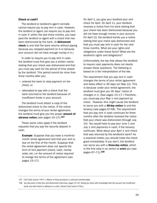 check or cash?                                                               on April 1, you give your landlord your rent
   the landlord or landlord’s agent normally                                 check for April. on April 11, your landlord
cannot require you to pay rent in cash. however,                             receives a notice from his bank stating that
the landlord or agent can require you to pay rent                            your check has been dishonored because you
in cash if, within the last three months, you have                           did not have enough money in your account.
paid the landlord or agent with a check that has                             on April 12, the landlord hands you a notice
been dishonored by the bank. (A dishonored                                   stating that your check was dishonored and
check is one that the bank returns without paying                            that you must pay rent in cash for the next
because you stopped payment on it or because                                 three months. What are your rights and
your account did not have enough money in it.)                               obligations under these facts? What are the
                                                                             landlord’s rights and obligations?
   in order to require you to pay rent in cash,
the landlord must first give you a written notice                            unfortunately, the law that allows the landlord
stating that your check was dishonored and that                              to require cash payments does not clearly
you must pay cash for the period of time stated                              answer these questions. the following is
by the landlord. this period cannot be more than                             based on a fair interpretation of the law.
three months after you:                                                      the requirement that you pay rent in cash
                                                                             changes the terms of your rental agreement
• ordered the bank to stop payment on the
    check, or                                                                and takes effect in 30 days (on May 12). this
                                                                             is because under your rental agreement, the
• attempted to pay with a check that the                                     landlord must give you 30 days’ notice of
    bank returned to the landlord because of                                 changes in it. (see pages 15–17.) therefore,
    insufficient funds in your account.                                      you could pay your May 1 rent payment by
   the landlord must attach a copy of the                                    check. however, this might cause the landlord
dishonored check to the notice. if the notice                                to serve you with a 30-day notice to end the
changes the terms of your rental agreement,                                  tenancy (see pages 67-68). the requirement
the landlord must give you the proper amount of                              that you pay rent in cash continues for three
advance notice (see pages 15–17).107                                         months after the landlord received the notice
                                                                             that your check was dishonored (through July
   these same rules apply if the landlord                                    10). You would have to pay your June 1 and
requests that you pay the security deposit in                                July 1 rent payments in cash, if the tenancy
cash.                                                                        continues. What about your April 1 rent check
    example: suppose that you have a month-to-                               that was returned by the landlord’s bank? As
    month rental agreement and that your rent is                             a practical matter, you should make the check
    due on the first of the month. suppose that                              good immediately. if you don’t, the landlord
    the rental agreement does not specify the                                can serve you with a three-day notice, which
    form of rent payment (check, cash, money                                 is the first step in an action to evict you (see
    order, etc.) or the amount of notice required                            pages 67–71).108
    to change the terms of the agreement (see
    pages 15–17).




107 Civil Code Section 1947.3. Waiver of these provisions is void and unenforceable.
108 See discussion of late fees and dishonored check fees, pages 29–30. Paying by check with knowledge that the account has insufficient
      funds and with intent to defraud is a crime. (Penal Code Section 476a.).



                                                                                                                                           29
 