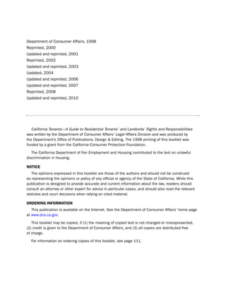department of Consumer Affairs, 1998
Reprinted, 2000
updated and reprinted, 2001
Reprinted, 2002
updated and reprinted, 2003
updated, 2004
updated and reprinted, 2006
updated and reprinted, 2007
Reprinted, 2008
updated and reprinted, 2010




   California Tenants—A Guide to Residential Tenants’ and Landlords’ Rights and Responsibilities
was written by the department of Consumer Affairs’ legal Affairs division and was produced by
the department’s office of publications, design & editing. the 1998 printing of this booklet was
funded by a grant from the California Consumer protection Foundation.

   the California department of Fair employment and housing contributed to the text on unlawful
discrimination in housing.

Notice
   the opinions expressed in this booklet are those of the authors and should not be construed
as representing the opinions or policy of any official or agency of the state of California. While this
publication is designed to provide accurate and current information about the law, readers should
consult an attorney or other expert for advice in particular cases, and should also read the relevant
statutes and court decisions when relying on cited material.

orderiNg iNformatioN
   this publication is available on the internet. see the department of Consumer Affairs’ home page
at www.dca.ca.gov.

   this booklet may be copied, if (1) the meaning of copied text is not changed or misrepresented,
(2) credit is given to the department of Consumer Affairs, and (3) all copies are distributed free
of charge.

  For information on ordering copies of this booklet, see page 111.
 
