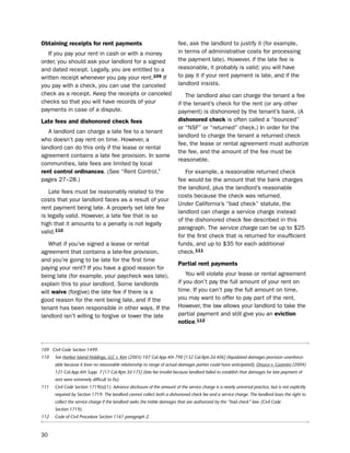 obtaining receipts for rent payments                                      fee, ask the landlord to justify it (for example,
   if you pay your rent in cash or with a money                           in terms of administrative costs for processing
order, you should ask your landlord for a signed                          the payment late). however, if the late fee is
and dated receipt. legally, you are entitled to a                         reasonable, it probably is valid; you will have
written receipt whenever you pay your rent.109 if                         to pay it if your rent payment is late, and if the
you pay with a check, you can use the canceled                            landlord insists.
check as a receipt. Keep the receipts or canceled                             the landlord also can charge the tenant a fee
checks so that you will have records of your                              if the tenant’s check for the rent (or any other
payments in case of a dispute.                                            payment) is dishonored by the tenant’s bank. (A
Late fees and dishonored check fees                                       dishonored check is often called a “bounced”
                                                                          or “nsF” or “returned” check.) in order for the
   A landlord can charge a late fee to a tenant
                                                                          landlord to charge the tenant a returned check
who doesn’t pay rent on time. however, a
                                                                          fee, the lease or rental agreement must authorize
landlord can do this only if the lease or rental
                                                                          the fee, and the amount of the fee must be
agreement contains a late fee provision. in some
                                                                          reasonable.
communities, late fees are limited by local
rent control ordinances. (see “Rent Control,”                                For example, a reasonable returned check
pages 27–28.)                                                             fee would be the amount that the bank charges
                                                                          the landlord, plus the landlord’s reasonable
    late fees must be reasonably related to the
                                                                          costs because the check was returned.
costs that your landlord faces as a result of your
                                                                          under California’s “bad check” statute, the
rent payment being late. A properly set late fee
                                                                          landlord can charge a service charge instead
is legally valid. however, a late fee that is so
                                                                          of the dishonored check fee described in this
high that it amounts to a penalty is not legally
                                                                          paragraph. the service charge can be up to $25
valid.110
                                                                          for the first check that is returned for insufficient
   What if you’ve signed a lease or rental                                funds, and up to $35 for each additional
agreement that contains a late-fee provision,                             check.111
and you’re going to be late for the first time
                                                                          Partial rent payments
paying your rent? if you have a good reason for
being late (for example, your paycheck was late),                             You will violate your lease or rental agreement
explain this to your landlord. some landlords                             if you don’t pay the full amount of your rent on
will waive (forgive) the late fee if there is a                           time. if you can’t pay the full amount on time,
good reason for the rent being late, and if the                           you may want to offer to pay part of the rent.
tenant has been responsible in other ways. if the                         however, the law allows your landlord to take the
landlord isn’t willing to forgive or lower the late                       partial payment and still give you an eviction
                                                                          notice.112



109 Civil Code Section 1499.
110   See Harbor Island Holdings, LLC v. Kim (2003) 107 Cal.App.4th 790 [132 Cal.Rptr.2d 406] (liquidated damages provision unenforce-
      able because it bore no reasonable relationship to range of actual damages parties could have anticipated); Orozco v. Casimiro (2004)
      121 Cal.App.4th Supp. 7 [17 Cal.Rptr.3d 175] (late fee invalid because landlord failed to establish that damages for late payment of
      rent were extremely difficult to fix).
111   Civil Code Section 1719(a)(1). Advance disclosure of the amount of the service charge is a nearly universal practice, but is not explicitly
      required by Section 1719. The landlord cannot collect both a dishonored check fee and a service charge. The landlord loses the right to
      collect the service charge if the landlord seeks the treble damages that are authorized by the “bad check” law. (Civil Code
      Section 1719).
112   Code of Civil Procedure Section 1161 paragraph 2.



30
 