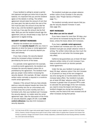 if your landlord is willing to accept a partial                           the landlord must give you proper advance
rent payment and give you extra time to pay the                           written notice of any increase in the security
balance, it’s important that you and the landlord                         deposit. (see “proper service of notices,”
agree on the details in writing. the written                              page 71.)
agreement should state the amount of rent that
                                                                             the landlord normally cannot require that you
you have paid, the date by which the rest of the
                                                                          pay the security deposit increase in cash.
rent must be paid, the amount of any late fee
                                                                          (see page 29.)
that is due, and the landlord’s agreement not
to evict you if you pay the amount due by that                            reNt iNcreaSeS
date. both you and the landlord should sign the
                                                                          How often can rent be raised?
agreement, and you should keep a copy. such an
agreement is legally binding.                                                if you have a lease for more than 30 days, your
                                                                          rent cannot be increased during the term of the
SecUritY dePoSit iNcreaSeS                                                lease, unless the lease allows rent increases.
  Whether the landlord can increase the                                      if you have a periodic rental agreement,
amount of the security deposit after you move in                          your landlord can increase your rent, but the
depends on what the lease or rental agreement                             landlord must give you proper advance notice in
says, and how much of a security deposit you                              writing. the written notice tells you how much the
have paid already.                                                        increased rent is and when the increase goes
  if you have a lease, the security deposit                               into effect.
cannot be increased unless increases are                                     California law guarantees you at least 30 days’
permitted by the terms of the lease.                                      advance written notice of a rent increase if you
   in a periodic rental agreement (for example,                           have a month-to-month (or shorter) periodic
a month-to-month agreement), the landlord can                             rental agreement.
increase the security deposit unless this is                                 under the law, your landlord must give you at
prohibited by the agreement. the landlord must                            least 30 days’ advance notice if the rent increase
give you proper notice before increasing the                              is 10 percent (or less) of the rent charged at
security deposit. (For example, 30 days’ advance                          any time during the 12 months before the rent
written notice normally is required in a month-to-                        increase takes effect. Your landlord must give
month rental agreement.)                                                  you at least 60 days’ advance notice if the rent
   however, if the amount that you have already                           increase is greater than 10 percent.113 in order
paid as a security deposit equals two times the                           to calculate the percentage of the rent increase,
current monthly rent (for an unfurnished unit)                            you need to know the lowest rent that your
or three times the current monthly rent (for a                            landlord charged you during the preceding 12
furnished unit), then your landlord can’t increase                        months, and the total of the new increase and all
the security deposit, no matter what the rental                           other increases during that period.
agreement says. (see the discussion of the limits
on security deposits, pages 24–26.) local rent
control ordinances may also limit increases in
security deposits.



113   Civil Code Section 827(b). Longer notice periods apply if required, for example, by statute, regulation or contract. (Civil Code Section
      827(c).) Tenants in Section 8 housing must be given at least 30 days’ written notice of a greater-than-10-percent rent increase if the
      increase is caused by a change in the tenant’s income or family composition, as determined by the local housing authority’s recertifica-
      tion. (Civil Code Section 827(b)(3)).



                                                                                                                                                 31
 