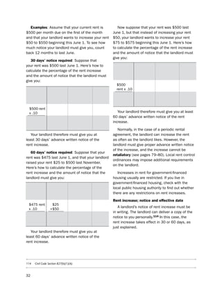 examples: Assume that your current rent is                   now suppose that your rent was $500 last
$500 per month due on the first of the month                June 1, but that instead of increasing your rent
and that your landlord wants to increase your rent          $50, your landlord wants to increase your rent
$50 to $550 beginning this June 1. to see how               $75 to $575 beginning this June 1. here’s how
much notice your landlord must give you, count              to calculate the percentage of the rent increase
back 12 months to last June.                                and the amount of notice that the landlord must
                                                            give you:
   30 days’ notice required: suppose that
your rent was $500 last June 1. here’s how to                 10% of       amount        compared       10%
calculate the percentage of the rent increase                 rent last    of rent       to             of
and the amount of notice that the landlord must               June 1       increase                     rent
give you:
                                                              $500
  10% of          amount            compared        10%       rent x .10
  rent last       of rent           to              of        $50            $75          is more       $50
  June 1          increase                          rent                                  than

 $500 rent
 x .10                                                         Your landlord therefore must give you at least
                                                            60 days’ advance written notice of the rent
     $50             $50                 is the     $50
                                         same               increase.
                                         as
                                                               normally, in the case of a periodic rental
   Your landlord therefore must give you at                 agreement, the landlord can increase the rent
least 30 days’ advance written notice of the                as often as the landlord likes. however, the
rent increase.                                              landlord must give proper advance written notice
                                                            of the increase, and the increase cannot be
   60 days’ notice required: suppose that your
                                                            retaliatory (see pages 79–80). local rent control
rent was $475 last June 1, and that your landlord
                                                            ordinances may impose additional requirements
raised your rent $25 to $500 last november.
                                                            on the landlord.
here’s how to calculate the percentage of the
rent increase and the amount of notice that the                increases in rent for government-financed
landlord must give you:                                     housing usually are restricted. if you live in
                                                            government-financed housing, check with the
 10% of           amount            compared       10%      local public housing authority to find out whether
 rent last        of rent           to             of
                                                            there are any restrictions on rent increases.
 June 1           increase                         rent
                                                            rent increase; notice and effective date
 $475 rent         $25
                                                               A landlord’s notice of rent increase must be
 x .10            +$50
                                                            in writing. the landlord can deliver a copy of the
 $47.50              $75                 is more   $47.50
                                         than
                                                            notice to you personally.114 in this case, the
                                                            rent increase takes effect in 30 or 60 days, as
                                                            just explained.
   Your landlord therefore must give you at
least 60 days’ advance written notice of the
rent increase.




114   Civil Code Section 827(b)(1)(A).



32
 