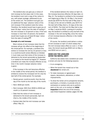 the landlord also can give you a notice of             if the landlord delivers the notice on April 15,
rent increase by first class mail. in this case,       the increase becomes effective 30 days later, on
the landlord must mail a copy of the notice to         May 15. the landlord is entitled to the increased
you, with proper postage, addressed to you             rent beginning on May 15. on May 1, the tenant
at the rental unit. the landlord must give you         would pay $250 for the first half of May (that is,
an additional five days’ advance notice of the         15 days at the old rent of $500), plus $275 for
rent increase if the landlord mails the notice.        the last half of May (that is, 15 days at the new
therefore, the landlord would have to give you at      rent of $550). the total rent for May that is due
least 35 days’ notice from the date of mailing if      on May 1 would be $525. looking at it another
the rent increase is 10 percent or less. if the rent   way, the landlord is entitled to only one-half of the
increase is more than 10 percent, the landlord         increase in the rent during May, since the notice
would have to give you at least 65 days’ notice        of rent increase became effective in the middle
from the date of mailing.115                           of the month.
example of a rent increase                                of course, the landlord could deliver a notice
   Most notices of rent increase state that the        of rent increase on April 15 which states that
increase will go into effect at the beginning of       the rent increase takes effect on June 1. in that
the rental period. For example, a landlord who         case, the tenant would pay $500 rent on May 1,
wishes to increase the rent by 10 percent or less      and $550 rent on June 1.
in a month-to-month rental effective on october
                                                       WHeN caN tHe LaNdLord
1 must make sure that notice of the increase is
                                                       eNter tHe reNtaL UNit?
delivered to the tenant personally by september
1 or mailed to the tenant by August 27. however,          California law states that a landlord can enter
a landlord can make the increase effective at any      a rental unit only for the following reasons:
time in the month if proper advance notice             • in an emergency.
is given.
                                                       • When the tenant has moved out or has
   if the increase in the rent becomes effective          abandoned the rental unit.
in the middle of the rental period, the landlord is
entitled to receive the increased rent for only the    • to make necessary or agreed-upon
last half of the rental period. For example:              repairs, decorations, alterations, or other
                                                          improvements.
• Rental period: month-to-month, from the first
   day of the month to the last day of the month.      • to show the rental unit to prospective tenants,
                                                          purchasers, or lenders, to provide entry to
• Rent: $500 per month.                                   contractors or workers who are to perform
                                                          work on the unit, or to conduct an initial
• Rent increase: $50 (from $500 to $550) per              inspection before the end of the tenancy
   month (a 10 percent increase).
                                                          (see initial inspection sidebar, pages 55–58).
• date that the notice of rent increase is
   delivered to the tenant personally: April 15
   (that is, the middle of the month).

• earliest date that the rent increase can take
   effect: May 15.




115   Civil Code Section 827(b)(1)(B)(2),(3).



                                                                                                         33
 