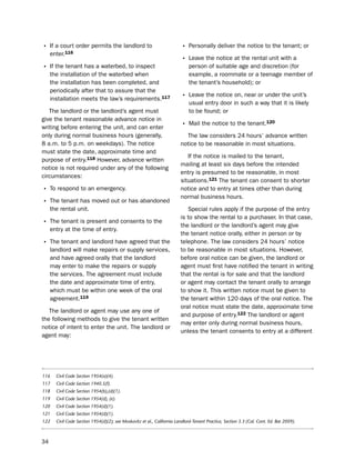 • if a court order permits the landlord to                               • personally deliver the notice to the tenant; or
     enter.116
                                                                         • leave the notice at the rental unit with a
• if the tenant has a waterbed, to inspect                                    person of suitable age and discretion (for
     the installation of the waterbed when                                    example, a roommate or a teenage member of
     the installation has been completed, and                                 the tenant’s household); or
     periodically after that to assure that the
     installation meets the law’s requirements.117                       • leave the notice on, near or under the unit’s
                                                                              usual entry door in such a way that it is likely
   the landlord or the landlord’s agent must                                  to be found; or
give the tenant reasonable advance notice in
writing before entering the unit, and can enter                          • Mail the notice to the tenant.120
only during normal business hours (generally,                              the law considers 24 hours’ advance written
8 a.m. to 5 p.m. on weekdays). the notice                                notice to be reasonable in most situations.
must state the date, approximate time and
                                                                            if the notice is mailed to the tenant,
purpose of entry.118 however, advance written
                                                                         mailing at least six days before the intended
notice is not required under any of the following
                                                                         entry is presumed to be reasonable, in most
circumstances:
                                                                         situations.121 the tenant can consent to shorter
• to respond to an emergency.                                            notice and to entry at times other than during
                                                                         normal business hours.
• the tenant has moved out or has abandoned
     the rental unit.                                                       special rules apply if the purpose of the entry
                                                                         is to show the rental to a purchaser. in that case,
• the tenant is present and consents to the                              the landlord or the landlord’s agent may give
     entry at the time of entry.
                                                                         the tenant notice orally, either in person or by
• the tenant and landlord have agreed that the                           telephone. the law considers 24 hours’ notice
     landlord will make repairs or supply services,                      to be reasonable in most situations. however,
     and have agreed orally that the landlord                            before oral notice can be given, the landlord or
     may enter to make the repairs or supply                             agent must first have notified the tenant in writing
     the services. the agreement must include                            that the rental is for sale and that the landlord
     the date and approximate time of entry,                             or agent may contact the tenant orally to arrange
     which must be within one week of the oral                           to show it. this written notice must be given to
     agreement.119                                                       the tenant within 120 days of the oral notice. the
                                                                         oral notice must state the date, approximate time
   the landlord or agent may use any one of
                                                                         and purpose of entry.122 the landlord or agent
the following methods to give the tenant written
                                                                         may enter only during normal business hours,
notice of intent to enter the unit. the landlord or
                                                                         unless the tenant consents to entry at a different
agent may:




116    Civil Code Section 1954(a)(4).
117    Civil Code Section 1940.5(f).
118    Civil Code Section 1954(b),(d)(1).
119    Civil Code Section 1954(d), (e).
120    Civil Code Section 1954(d)(1).
121    Civil Code Section 1954(d)(1).
122    Civil Code Section 1954(d)(2); see Moskovitz et al., California Landlord-Tenant Practice, Section 3.3 (Cal. Cont. Ed. Bar 2009).



34
 