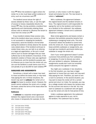 time.123 When the landlord or agent enters the         summer), or who moves in with the original
rental, he or she must leave written evidence of       tenant and shares the rent. the new tenant is
entry, such as a business card.124                     called a “subtenant.”

   the landlord cannot abuse the right of                 With a sublease, the agreement between
access allowed by these rules, or use this right       the original tenant and the landlord remains in
of access to harass (repeatedly disturb) the           force. the original tenant is still responsible for
tenant.125 Also, the law prohibits a landlord from     paying the rent to the landlord, and functions
significantly and intentionally violating these        as a landlord to the subtenant. Any sublease
access rules to attempt to influence the tenant to     agreement between a tenant and a subtenant
move from the rental unit.126                          should be in writing.

   if your landlord violates these access rules,          Most rental agreements and leases contain a
talk to the landlord about your concerns. if that      provision that prohibits (prevents) tenants from
is not successful in stopping the landlord’s           subleasing or assigning rental units. this kind
misconduct, send the landlord a formal letter          of provision allows the landlord to control who
asking the landlord to strictly observe the access     rents the rental unit. if your rental agreement or
rules stated above. if the landlord continues to       lease prohibits subleases or assignments, you
violate these rules, you can talk to an attorney       must get your landlord’s permission before you
or a legal aid organization, or file suit in small     sublease or assign the rental unit.
claims court to recover damages that you have
                                                          even if your rental agreement doesn’t contain
suffered due to the landlord’s misconduct. if the
                                                       a provision that prohibits you from subleasing
landlord’s violation of these rules was significant
                                                       or assigning, it’s wise to discuss your plans
and intentional, and the landlord’s purpose was
                                                       with your landlord in advance. subleases and
to influence you to move from the rental unit, you
                                                       assignments usually don’t work out smoothly
can sue the landlord in small claims court for a
                                                       unless everyone has agreed in advance.
civil penalty of up to $2,000 for each violation.127
                                                          You might use a sublease in two situations.
SUBLeaSeS aNd aSSigNmeNtS                              in the first situation, you may have a larger
   sometimes, a tenant with a lease may need           apartment or house than you need, and may want
to move out before the lease ends, or may need         help paying the rent. therefore, you want to rent
help paying the rent. in these situations, the         a room to someone. in the second situation, you
tenant may want to sublease the rental unit or         may want to leave the rental unit for a certain
assign the lease to another tenant. however, the       period and return to it later. For example, you may
tenant cannot sublease the rental unit or assign       be a college student who leaves the campus area
the lease unless the terms of the lease allow the      for the summer and returns in the fall. You may
tenant to do so.                                       want to sublease to a subtenant who will agree
                                                       to use the rental unit only for that period of time.
Subleases
  A sublease is a separate rental agreement               under a sublease agreement, the subtenant
between the original tenant and a new tenant           agrees to make payments to you, not to
who moves in temporarily (for example, for the         the landlord. the subtenant has no direct



123   Civil Code Section 1954(b).
124   Civil Code Section 1954(d)(2).
125   Civil Code Section 1954(c).
126   Civil Code Section 1940.2(a)(4).
127   Civil Code Section 1940.2(b).



                                                                                                         35
 