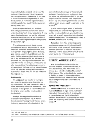 responsibility to the landlord, only to you. the                     payment of rent, for damage to the rental unit,
subtenant has no greater rights than you do                          and so on. nevertheless, an assignment does
as the original tenant. For example, if you have                     not relieve the original tenant of his or her legal
a month-to-month rental agreement, so does                           obligations to the landlord. if the new tenant
the subtenant. if your rental agreement does                         doesn’t pay rent, or damages the rental unit, the
not allow you to have a pet, then the subtenant                      original tenant remains legally responsible to the
cannot have a pet.                                                   landlord.128

   in any sublease situation, it’s essential                            in order for the original tenant to avoid this
that both you and the subtenant have a clear                         responsibility, the landlord, the original tenant,
understanding of both of your obligations. to help                   and the new tenant all must agree that the new
avoid disputes between you and the subtenant,                        tenant will be solely responsible to the landlord
this understanding should be put in the form of                      under the assignment. this agreement is called a
a written sublease agreement that both you and                       novation, and should be in writing.
the subtenant sign.
                                                                        remember: even if the landlord agrees to
    the sublease agreement should include                            a sublease or assignment, the tenant is still
things like the amount and due date of the rent,                     responsible for the rental unit unless there is
where the subtenant is to send the rent, who                         a written agreement (a novation) that states
is responsible for paying the utilities (typically,                  otherwise. For this reason, think carefully about
gas, electric, water, trash, and telephone), the                     whom you let live in the rental unit.
dates that the agreement begins and ends, a
list of any possessions that you are leaving in
the rental unit, and any conditions of care and                      dealIng wItH ProBleMs
use of the rental unit and your possessions. it’s
also important that the sublease agreement be                           Most landlord-tenant relationships go
consistent with the lease, so that your obligations                  smoothly. however, problems sometimes do
under the lease will be fully performed by the                       arise. For example, what if the rental unit’s
subtenant, if that is what you and the subtenant                     furnace goes out in the middle of the winter?
have agreed on.                                                      What happens if the landlord sells the building
                                                                     or decides to convert it into condominiums?
assignments                                                          this section discusses these and other possible
   An assignment is a transfer of your rights                        issues and problems in the landlord-tenant
as a tenant to someone else. You might use                           relationship.
an assignment if you have a lease and need to
move permanently before the lease ends. like a                       rePairS aNd HaBitaBiLitY
sublease, an assignment is a contract between                           A rental unit must be fit to live in; that is, it
the original tenant and the new tenant (not                          must be habitable. in legal terms, “habitable”
the landlord).                                                       means that the rental unit is fit for occupation
                                                                     by human beings and that it substantially
   however, an assignment differs from a
                                                                     complies with state and local building and health
sublease in one important way. if the new
                                                                     codes that materially affect tenants’ health and
tenant accepts the assignment, the new tenant
                                                                     safety.129
is directly responsible to the landlord for the




128   Civil Code Section 822.
129   Green v. Superior Court (1974) 10 Cal.3d 616, 637-638 [111 Cal.Rptr. 704, 719]; Civil Code Sections 1941, 1941.1.



36
 