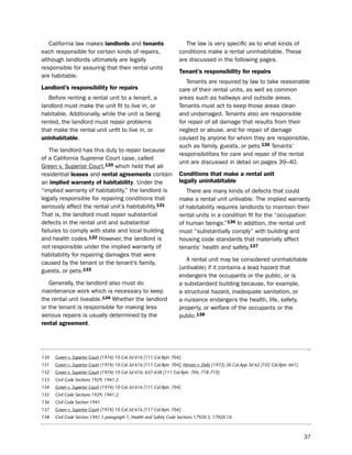 California law makes landlords and tenants                            the law is very specific as to what kinds of
each responsible for certain kinds of repairs,                        conditions make a rental uninhabitable. these
although landlords ultimately are legally                             are discussed in the following pages.
responsible for assuring that their rental units
                                                                      tenant’s responsibility for repairs
are habitable.
                                                                         tenants are required by law to take reasonable
Landlord’s responsibility for repairs                                 care of their rental units, as well as common
   before renting a rental unit to a tenant, a                        areas such as hallways and outside areas.
landlord must make the unit fit to live in, or                        tenants must act to keep those areas clean
habitable. Additionally, while the unit is being                      and undamaged. tenants also are responsible
rented, the landlord must repair problems                             for repair of all damage that results from their
that make the rental unit unfit to live in, or                        neglect or abuse, and for repair of damage
uninhabitable.                                                        caused by anyone for whom they are responsible,
                                                                      such as family, guests, or pets.135 tenants’
   the landlord has this duty to repair because
                                                                      responsibilities for care and repair of the rental
of a California supreme Court case, called
                                                                      unit are discussed in detail on pages 39–40.
Green v. superior Court,130 which held that all
residential leases and rental agreements contain                      conditions that make a rental unit
an implied warranty of habitability. under the                        legally uninhabitable
“implied warranty of habitability,” the landlord is                      there are many kinds of defects that could
legally responsible for repairing conditions that                     make a rental unit unlivable. the implied warranty
seriously affect the rental unit’s habitability.131                   of habitability requires landlords to maintain their
that is, the landlord must repair substantial                         rental units in a condition fit for the “occupation
defects in the rental unit and substantial                            of human beings.”136 in addition, the rental unit
failures to comply with state and local building                      must “substantially comply” with building and
and health codes.132 however, the landlord is                         housing code standards that materially affect
not responsible under the implied warranty of                         tenants’ health and safety.137
habitability for repairing damages that were
                                                                         A rental unit may be considered uninhabitable
caused by the tenant or the tenant’s family,
                                                                      (unlivable) if it contains a lead hazard that
guests, or pets.133
                                                                      endangers the occupants or the public, or is
   Generally, the landlord also must do                               a substandard building because, for example,
maintenance work which is necessary to keep                           a structural hazard, inadequate sanitation, or
the rental unit liveable.134 Whether the landlord                     a nuisance endangers the health, life, safety,
or the tenant is responsible for making less                          property, or welfare of the occupants or the
serious repairs is usually determined by the                          public.138
rental agreement.




130   Green v. Superior Court (1974) 10 Cal.3d 616 [111 Cal.Rptr. 704].
131   Green v. Superior Court (1974) 10 Cal.3d 616 [111 Cal.Rptr. 704]; Hinson v. Delis (1972) 26 Cal.App.3d 62 [102 Cal.Rptr. 661].
132   Green v. Superior Court (1974) 10 Cal.3d 616, 637-638 [111 Cal.Rptr. 704, 718-719].
133   Civil Code Sections 1929, 1941.2.
134   Green v. Superior Court (1974) 10 Cal.3d 616 [111 Cal.Rptr. 704].
135   Civil Code Sections 1929, 1941.2.
136   Civil Code Section 1941.
137   Green v. Superior Court (1974) 10 Cal.3d 616 [111 Cal.Rptr. 704].
138   Civil Code Section 1941.1 paragraph 1, Health and Safety Code Sections 17920.3, 17920.10.



                                                                                                                                       37
 