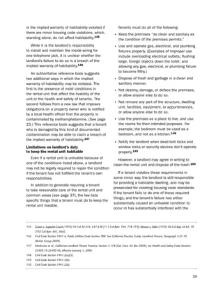 is the implied warranty of habitability violated if                        tenants must do all of the following:
there are minor housing code violations, which,
                                                                        • Keep the premises “as clean and sanitary as
standing alone, do not affect habitability.145                              the condition of the premises permits.”
   While it is the landlord’s responsibility                            • use and operate gas, electrical, and plumbing
to install and maintain the inside wiring for                               fixtures properly. (examples of improper use
one telephone jack, it is unclear whether the                               include overloading electrical outlets; flushing
landlord’s failure to do so is a breach of the                              large, foreign objects down the toilet; and
implied warranty of habitability.146                                        allowing any gas, electrical, or plumbing fixture
                                                                            to become filthy.)
    An authoritative reference book suggests
two additional ways in which the implied                                • dispose of trash and garbage in a clean and
warranty of habitability may be violated. the                               sanitary manner.
first is the presence of mold conditions in
                                                                        • not destroy, damage, or deface the premises,
the rental unit that affect the livability of the                           or allow anyone else to do so.
unit or the health and safety of tenants. the
second follows from a new law that imposes                              • not remove any part of the structure, dwelling
                                                                            unit, facilities, equipment, or appurtenances,
obligations on a property owner who is notified
                                                                            or allow anyone else to do so.
by a local health officer that the property is
contaminated by methamphetamine. (see page                              • use the premises as a place to live, and use
23.) this reference book suggests that a tenant                             the rooms for their intended purposes. For
who is damaged by this kind of documented                                   example, the bedroom must be used as a
contamination may be able to claim a breach of                              bedroom, and not as a kitchen.148
the implied warranty of habitability.147
                                                                        • notify the landlord when dead bolt locks and
Limitations on landlord’s duty                                              window locks or security devices don’t operate
to keep the rental unit habitable                                           properly.149
    even if a rental unit is unlivable because of                          however, a landlord may agree in writing to
one of the conditions listed above, a landlord                          clean the rental unit and dispose of the trash.150
may not be legally required to repair the condition
if the tenant has not fulfilled the tenant’s own                            if a tenant violates these requirements in
responsibilities.                                                       some minor way, the landlord is still responsible
                                                                        for providing a habitable dwelling, and may be
   in addition to generally requiring a tenant
                                                                        prosecuted for violating housing code standards.
to take reasonable care of the rental unit and
                                                                        if the tenant fails to do one of these required
common areas (see page 37), the law lists
                                                                        things, and the tenant’s failure has either
specific things that a tenant must do to keep the
                                                                        substantially caused an unlivable condition to
rental unit liveable.
                                                                        occur or has substantially interfered with the



145   Green v. Superior Court (1974) 10 Cal.3d 616, 637-638 [111 Cal.Rptr. 704, 718-719]; Hinson v. Delis (1972) 26 Cal.App.3d 62, 70
      [102 Cal.Rptr. 661, 666].
146   Civil Code Section 1941.4; Public Utilities Code Section 788. See California Practice Guide, Landlord-Tenant, Paragraph 3:21.10
      (Rutter Group 2009).
147   Moskovitz et al., California Landlord-Tenant Practice, Section 3.11B (Cal. Cont. Ed. Bar 2009); see Health and Safety Code Sections
      25400.10-25400.46, effective January 1, 2006.
148   Civil Code Section 1941.2(a)(5).
149   Civil Code Section 1941.3(b).
150   Civil Code Section 1941.2(b).



                                                                                                                                            39
 