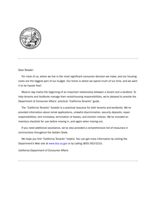 dear Reader:

  For most of us, where we live is the most significant consumer decision we make, and our housing
costs are the biggest part of our budget. our home is where we spend much of our time, and we want
it to be hassle free!

  Move-in day marks the beginning of an important relationship between a tenant and a landlord. to
help tenants and landlords manage their rental-housing responsibilities, we’re pleased to provide the
department of Consumer Affairs’ practical “California tenants” guide.

  the “California tenants” booklet is a practical resource for both tenants and landlords. We’ve
provided information about rental applications, unlawful discrimination, security deposits, repair
responsibilities, rent increases, termination of leases, and eviction notices. We’ve included an
inventory checklist for use before moving in, and again when moving out.

  if you need additional assistance, we’ve also provided a comprehensive list of resources in
communities throughout the Golden state.

  We hope you find “California tenants” helpful. You can get more information by visiting the
department’s Web site at www.dca.ca.gov or by calling (800) 952-5210.

California Department of Consumer Affairs
 