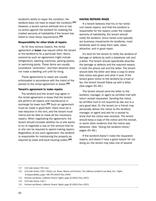 landlord’s ability to repair the condition, the                       HaViNg rePairS made
landlord does not have to repair the condition.151                       if a tenant believes that his or her rental
however, a tenant cannot withhold rent or has                         unit needs repairs, and that the landlord is
no action against the landlord for violating the                      responsible for the repairs under the implied
implied warranty of habitability if the tenant has                    warranty of habitability, the tenant should
failed to meet these requirements.152                                 notify the landlord. since rental units typically
responsibility for other kinds of repairs                             are business investments for landlords, most
                                                                      landlords want to keep them safe, clean,
   As for less serious repairs, the rental
                                                                      attractive, and in good repair.
agreement or lease may require either the tenant
or the landlord to fix a particular item. items                          it’s best for the tenant to notify the landlord of
covered by such an agreement might include                            damage or defects by both a telephone call and
refrigerators, washing machines, parking places,                      a letter. the tenant should specifically describe
or swimming pools. these items are usually                            the damage or defects and the required repairs
considered “amenities,” and their absence does                        in both the phone call and the letter. the tenant
not make a dwelling unit unfit for living.                            should date the letter and keep a copy to show
                                                                      that notice was given and what it said. if the
  these agreements to repair are usually
                                                                      tenant gives notice to the landlord by e-mail or
enforceable in accordance with the intent of the
                                                                      fax, the tenant should follow up with a letter.
parties to the rental agreement or lease.153
                                                                      (see pages 45–46.)
tenant’s agreement to make repairs
                                                                         the tenant should send the letter to the
   the landlord and the tenant may agree in                           landlord, manager, or agent by certified mail with
the rental agreement or lease that the tenant                         return receipt requested. sending the notice
will perform all repairs and maintenance in                           by certified mail is not required by law, but is a
exchange for lower rent.154 such an agreement                         very good idea. or, the tenant (or a friend) may
must be made in good faith: there must be a                           personally deliver the notice to the landlord,
real reduction in the rent, and the tenant must                       manager, or agent and ask for a receipt to
intend and be able to make all the necessary                          show that the notice was received. the tenant
repairs. When negotiating the agreement, the                          should keep a copy of the notice and the receipt,
tenant should consider whether he or she wants                        or some other evidence that the notice was
to try to negotiate a cap on the amount that he                       delivered. (see “Giving the landlord notice,”
or she can be required to spend making repairs.                       pages 45–46.)
Regardless of any such agreement, the landlord
is responsible for maintaining the property as                           if the landlord doesn’t make the requested
required by state and local housing codes.155                         repairs, and doesn’t have a good reason for not
                                                                      doing so, the tenant may have one of several




151   Civil Code Section 1941.2(a).
152   Civil Code Section 1929, 1942(c); see Brown, Warner and Portman, The California Landlord’s Law Book, Vol. I: Rights
      & Responsibilities, pages 188-189 (NOLO Press 2009).
153   Portman and Brown, California Tenants’ Rights, page 30 (NOLO Press 2007).
154   Civil Code Section 1942.1.
155   Portman and Brown, California Tenants’ Rights, page 20 (NOLO Press 2007).



40
 