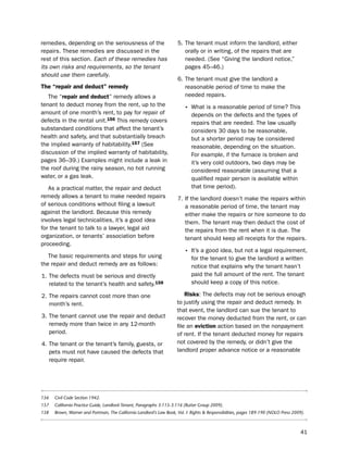 remedies, depending on the seriousness of the                         5. the tenant must inform the landlord, either
repairs. these remedies are discussed in the                             orally or in writing, of the repairs that are
rest of this section. Each of these remedies has                         needed. (see “Giving the landlord notice,”
its own risks and requirements, so the tenant                            pages 45–46.)
should use them carefully.
                                                                      6. the tenant must give the landlord a
the “repair and deduct” remedy                                           reasonable period of time to make the
   the “repair and deduct” remedy allows a                               needed repairs.
tenant to deduct money from the rent, up to the
                                                                         • What is a reasonable period of time? this
amount of one month’s rent, to pay for repair of                             depends on the defects and the types of
defects in the rental unit.156 this remedy covers                            repairs that are needed. the law usually
substandard conditions that affect the tenant’s                              considers 30 days to be reasonable,
health and safety, and that substantially breach                             but a shorter period may be considered
the implied warranty of habitability.157 (see                                reasonable, depending on the situation.
discussion of the implied warranty of habitability,                          For example, if the furnace is broken and
pages 36–39.) examples might include a leak in                               it’s very cold outdoors, two days may be
the roof during the rainy season, no hot running                             considered reasonable (assuming that a
water, or a gas leak.                                                        qualified repair person is available within
   As a practical matter, the repair and deduct                              that time period).
remedy allows a tenant to make needed repairs                         7. if the landlord doesn’t make the repairs within
of serious conditions without filing a lawsuit                           a reasonable period of time, the tenant may
against the landlord. because this remedy                                either make the repairs or hire someone to do
involves legal technicalities, it’s a good idea                          them. the tenant may then deduct the cost of
for the tenant to talk to a lawyer, legal aid                            the repairs from the rent when it is due. the
organization, or tenants’ association before                             tenant should keep all receipts for the repairs.
proceeding.
                                                                         • it’s a good idea, but not a legal requirement,
   the basic requirements and steps for using                                for the tenant to give the landlord a written
the repair and deduct remedy are as follows:                                 notice that explains why the tenant hasn’t
1. the defects must be serious and directly                                  paid the full amount of the rent. the tenant
   related to the tenant’s health and safety.158                             should keep a copy of this notice.

2. the repairs cannot cost more than one                                 risks: the defects may not be serious enough
   month’s rent.                                                     to justify using the repair and deduct remedy. in
                                                                     that event, the landlord can sue the tenant to
3. the tenant cannot use the repair and deduct                       recover the money deducted from the rent, or can
   remedy more than twice in any 12-month                            file an eviction action based on the nonpayment
   period.                                                           of rent. if the tenant deducted money for repairs
4. the tenant or the tenant’s family, guests, or                     not covered by the remedy, or didn’t give the
   pets must not have caused the defects that                        landlord proper advance notice or a reasonable
   require repair.




156   Civil Code Section 1942.
157   California Practice Guide, Landlord-Tenant, Paragraphs 3:115-3:116 (Rutter Group 2009).
158   Brown, Warner and Portman, The California Landlord’s Law Book, Vol. I: Rights & Responsibilities, pages 189-190 (NOLO Press 2009).



                                                                                                                                      41
 