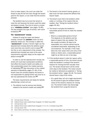 time to make repairs, the court can order the                         2. the tenant or the tenant’s family, guests, or
tenant to pay the full rent even though the tenant                       pets must not have caused the defects that
paid for the repairs, or can order that the eviction                     require repair.
proceed.
                                                                      3. the tenant must inform the landlord, either
   the landlord may try to evict the tenant or                           orally or in writing, of the repairs that are
raise the rent because the tenant used the repair                        needed. (see “Giving the landlord notice,”
and deduct remedy. this kind of action is known                          pages 45–46.)
as a “retaliatory eviction” (see pages 79–80).
                                                                      4. the tenant must give the landlord a
the law prohibits this type of eviction, with some
                                                                         reasonable period of time to make the needed
limitations.159
                                                                         repairs.
the “abandonment” remedy
                                                                         • What is a reasonable period of time?
   instead of using the repair and deduct                                    this depends on the defects and the
remedy, a tenant can abandon (move out of) a                                 types of repairs that are needed. the
defective rental unit. this remedy is called the                             law usually considers 30 days to be
“abandonment” remedy. A tenant might use the                                 reasonable, but a shorter period may be
abandonment remedy where the defects would                                   considered reasonable, depending on the
cost more than one month’s rent to repair,160                                circumstances. For example, if tree roots
but this is not a requirement of the remedy. the                             block the main sewer drain and none of the
abandonment remedy has most of the same                                      toilets or drains work, a reasonable period
requirements and basic steps as the repair and                               might be as little as one or two days.
deduct remedy.161
                                                                      5. if the landlord doesn’t make the repairs within
   in order to use the abandonment remedy, the                           a reasonable period of time, the tenant should
rental unit must have substandard conditions                             notify the landlord in writing of the tenant’s
that affect the tenant’s health and safety, and                          reasons for moving and then actually move
that substantially breach the implied warranty                           out. the tenant should return all the rental
of habitability.162 (see discussion of the implied                       unit’s keys to the landlord. the notice should
warranty of habitability, pages 37–39.) if the                           be mailed or delivered as explained in “Giving
tenant uses this remedy properly, the tenant is                          the landlord notice,” pages 45--46. the tenant
not responsible for paying further rent once he or                       should keep a copy of the notice.
she has abandoned the rental unit.163
                                                                         • it’s a good idea, but not a legal requirement,
  the basic requirements and steps for lawfully                              for the tenant to give the landlord written
abandoning a rental unit are:                                                notice of the tenant’s reasons for moving
1. the defects must be serious and directly                                  out. the tenant’s letter may discourage
   related to the tenant’s health and safety.164                             the landlord from suing the tenant to




159   Civil Code Section 1942.5(a).
160   California Practice Guide, Landlord-Tenant, Paragraph 3:127 (Rutter Group 2009).
161   Civil Code Section 1942.
162   California Practice Guide, Landlord-Tenant, Paragraph 3:115-3:116, 3:126 (Rutter Group 2009).
163   Civil Code Section 1942.
164   Brown, Warner and Portman, The California Landlord’s Law Book, Vol. I: Rights & Responsibilities, page 189 (NOLO Press 2009).



42
 