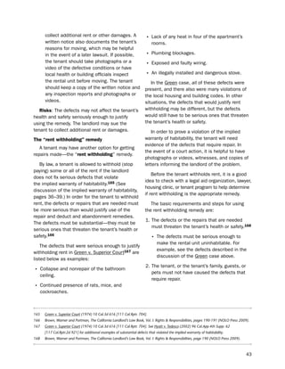 collect additional rent or other damages. A                        • lack of any heat in four of the apartment’s
        written notice also documents the tenant’s                             rooms.
        reasons for moving, which may be helpful
        in the event of a later lawsuit. if possible,                      • plumbing blockages.
        the tenant should take photographs or a
                                                                           • exposed and faulty wiring.
        video of the defective conditions or have
        local health or building officials inspect                         • An illegally installed and dangerous stove.
        the rental unit before moving. the tenant                             in the Green case, all of these defects were
        should keep a copy of the written notice and                       present, and there also were many violations of
        any inspection reports and photographs or                          the local housing and building codes. in other
        videos.                                                            situations, the defects that would justify rent
   risks: the defects may not affect the tenant’s                          withholding may be different, but the defects
health and safety seriously enough to justify                              would still have to be serious ones that threaten
using the remedy. the landlord may sue the                                 the tenant’s health or safety.
tenant to collect additional rent or damages.                                 in order to prove a violation of the implied
the “rent withholding” remedy                                              warranty of habitability, the tenant will need
                                                                           evidence of the defects that require repair. in
   A tenant may have another option for getting
                                                                           the event of a court action, it is helpful to have
repairs made—the “rent withholding” remedy.
                                                                           photographs or videos, witnesses, and copies of
   by law, a tenant is allowed to withhold (stop                           letters informing the landlord of the problem.
paying) some or all of the rent if the landlord
                                                                               before the tenant withholds rent, it is a good
does not fix serious defects that violate
                                                                           idea to check with a legal aid organization, lawyer,
the implied warranty of habitability.165 (see
                                                                           housing clinic, or tenant program to help determine
discussion of the implied warranty of habitability,
                                                                           if rent withholding is the appropriate remedy.
pages 36–39.) in order for the tenant to withhold
rent, the defects or repairs that are needed must                             the basic requirements and steps for using
be more serious than would justify use of the                              the rent withholding remedy are:
repair and deduct and abandonment remedies.
                                                                           1. the defects or the repairs that are needed
the defects must be substantial—they must be
                                                                              must threaten the tenant’s health or safety.168
serious ones that threaten the tenant’s health or
safety.166                                                                     • the defects must be serious enough to
                                                                                   make the rental unit uninhabitable. For
    the defects that were serious enough to justify
                                                                                   example, see the defects described in the
withholding rent in Green v. superior Court167 are
                                                                                   discussion of the Green case above.
listed below as examples:
                                                                           2. the tenant, or the tenant’s family, guests, or
• Collapse and nonrepair of the bathroom                                      pets must not have caused the defects that
      ceiling.
                                                                              require repair.
• Continued presence of rats, mice, and
      cockroaches.



165     Green v. Superior Court (1974) 10 Cal.3d 616 [111 Cal.Rptr. 704].
166     Brown, Warner and Portman, The California Landlord’s Law Book, Vol. I: Rights & Responsibilities, pages 190-191 (NOLO Press 2009).
167     Green v. Superior Court (1974) 10 Cal.3d 616 [111 Cal.Rptr. 704]. See Hyatt v. Tedesco (2002) 96 Cal.App.4th Supp. 62
        [117 Cal.Rptr.2d 921] for additional examples of substantial defects that violated the implied warranty of habitability.
168     Brown, Warner and Portman, The California Landlord’s Law Book, Vol. I: Rights & Responsibilities, page 190 (NOLO Press 2009).



                                                                                                                                        43
 