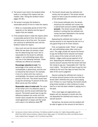 3. the tenant must inform the landlord either                           6. the tenant should save the withheld rent
   orally or in writing of the repairs that are                            money and not spend it. the tenant should
   needed. (see “Giving the landlord notice,”                              expect to have to pay the landlord some or all
   pages 45–46.)                                                           of the withheld rent.

4. the tenant must give the landlord a                                      • if the tenant withholds rent, the tenant
   reasonable period of time to make the repairs.                               should put the withheld rent money into
                                                                                a special bank account (called an escrow
     • What is a reasonable period of time? this                                account). the tenant should notify the
       depends on the defects and the type of
                                                                                landlord in writing that the withheld rent
       repairs that are needed.
                                                                                money has been deposited in the escrow
5. if the landlord doesn’t make the repairs within                              account, and explain why.
   a reasonable period of time, the tenant can
                                                                           depositing the withheld rent money in an
   withhold some or all of the rent. the tenant
                                                                        escrow account is not required by law, but is a
   can continue to withhold the rent until the
                                                                        very good thing to do for three reasons.
   landlord makes the repairs.
                                                                           First, as explained under “Risks” on page
     • how much rent can the tenant withhold?                           45, rent withholding cases often wind up in
       While the law does not provide a clear
                                                                        court. the judge usually will require the tenant
       test for determining how much rent is
                                                                        to pay the landlord some reduced rent based
       reasonable for the tenant to withhold,
                                                                        on the value of the rental unit with all of its
       judges in rent withholding cases often
                                                                        defects. Judges rarely excuse payment of all
       use one of the following methods. these
                                                                        rent. depositing the withheld rent money in an
       methods are offered as examples.
                                                                        escrow account assures that the tenant will have
       Percentage reduction in rent: the                                the money to pay any “reasonable rent” that the
       percentage of the rental unit that is                            court orders. the tenant will have to pay the rent
       uninhabitable is determined, and the rent                        ordered by the court five days (or less) from the
       is reduced by that amount. For example,                          date of the court’s judgment.
       if one of a rental unit’s four rooms is
                                                                           second, putting the withheld rent money in
       uninhabitable, the tenant could withhold 25
                                                                        an escrow account proves to the court that the
       percent of the rent. the tenant would have
                                                                        tenant didn’t withhold rent just to avoid paying
       to pay the remaining 75 percent of the rent.
                                                                        rent. if there is a court hearing, the tenant should
       Most courts use this method.
                                                                        bring rental receipts or other evidence to show
       reasonable value of rental unit: the value                       that he or she has been reliable in paying rent in
       of the rental unit in its defective state is                     the past.
       determined, and the tenant withholds that
                                                                           third, most legal aid organizations and
       amount. the tenant would have to pay the
                                                                        lawyers will not represent a tenant who has
       difference between the rental unit’s fair
                                                                        not deposited the withheld rent money in an
       market value (usually the rent stated in the
                                                                        escrow account.
       rental agreement or lease) and the rental
       unit’s value in its defective state.169                            sometimes, the tenant and the landlord will
                                                                        be able to agree on the amount of rent that is



169    See discussion in Brown, Warner and Portman, The California Landlord’s Law Book, Vol. I: Rights & Responsibilities, page 191
       (NOLO Press 2009), Portman and Brown, California Tenants’ Rights, pages 137-138 (NOLO Press 2009), and California Practice
       Guide, Landlord-Tenant, Paragraph 3:140-3:142 (Rutter Group 2009).



44
 