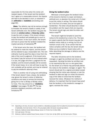 reasonable for the time when the rental unit                            giving the landlord notice
needed repairs. if the tenant and the landlord                             Whenever a tenant gives the landlord notice
can’t agree on a reasonable amount, the dispute                         of the tenant’s intention to repair and deduct,
will have to be decided in court, or resolved in                        withhold rent, or abandon the rental unit, it’s best
an arbitration or mediation proceeding (see                             to put the notice in writing. the notice should
page 82).                                                               be in the form of a letter, and can be typed or
   risks: the defects may not be serious enough                         handwritten. the letter should describe in detail
to threaten the tenant’s health or safety. if the                       the problem and the repairs that are required.
tenant withholds rent, the landlord may give the                        the tenant should sign and date the letter and
tenant an eviction notice (a three-day notice                           keep a copy.173
to pay the rent or leave). if the tenant refuses                            the tenant might be tempted to send the
to pay, the landlord will probably go to court to                       notice to the landlord by e-mail or fax. the laws
evict the tenant. in the court action, the tenant                       on repairs specify that the tenant may give the
will have to prove that the landlord violated the                       landlord notice orally or in writing, but do not
implied warranty of habitability.170                                    mention e-mail or fax. to be certain that the
    if the tenant wins the case, the landlord will                      notice complies with the law, the tenant should
be ordered to make the repairs, and the tenant                          follow up any e-mailed or faxed notice with a
will be ordered to pay a reasonable rent. the rent                      letter describing the damage or defects and the
ordinarily must be paid five days or less from the                      required repairs.
date of the court’s judgment. if the tenant wins,                          the letter should be sent to the landlord,
but doesn’t pay the amount of rent ordered when                         manager, or agent by certified mail (return receipt
it is due, the judge will enter a judgment for the                      requested). sending the letter by certified mail
landlord, and the tenant probably will be evicted.                      is not required by law, but is a very good idea.
if the tenant loses, he or she will have to pay the                     or, the tenant (or a friend) may personally deliver
rent, probably will be evicted, and may be ordered                      the notice to the landlord, manager, or agent. the
to pay the landlord’s attorney’s fees.                                  tenant should ask for a signed and dated receipt
    there is another risk of using rent withholding:                    showing that the notice was received, or ask the
if the tenant doesn’t have a lease, the landlord                        landlord to date and sign (or initial) the tenant’s
may ignore the tenant’s notice of defective                             copy of the letter to show that the landlord
conditions and seek to remove the tenant by                             received the notice. Whatever the method of
giving him or her a 30-day or 60-day notice                             delivery, it’s important that the tenant have proof
to move. this may amount to a “retaliatory                              that the landlord, or the landlord’s manager or
eviction” (see pages 79–80).171 the law                                 agent, received the notice.
prohibits retaliatory evictions, with some
limitations.172




170   Depending on the facts, the tenant may be entitled to a rebuttable presumption that the landlord has breached the implied warranty
      of habitability. (Civil Code Section 1942.3.) This presumption affects the burden of producing evidence.
171   Moskovitz, California Eviction Defense Manual, Section 16.19 (Cal. Cont. Ed. Bar 2008).
172   Civil Code Section 1942.5(a).
173   Moskovitz, California Landlord-Tenant Practice, Section 3.13 (Cal. Cont. Ed. Bar 2009). See Civil Code Section 1942(a).



                                                                                                                                       45
 