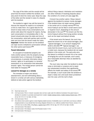 the copy of the letter and the receipt will be                        without filing a lawsuit. Arbitration and mediation
proof that the tenant notified the landlord, and                         are other methods of resolving disputes about
also proof of what the notice said. Keep the copy                        the condition of a rental unit (see page 82).
of the letter and the receipt in case of a dispute
                                                                             A tenant has another option: filing a lawsuit
with the landlord.
                                                                         against the landlord to recover money damages
   the landlord or agent may call the tenant to                          if the landlord does not repair serious defects
discuss the request for repairs or to schedule                           in the rental unit in a timely manner.176 this
a time to make them. it’s a good idea for the                            kind of lawsuit can be filed in small claims court
tenant to keep notes of any conversations and                            or superior Court, depending on the amount
phone calls about the request for repairs. during                        demanded in the suit.177 the tenant can file this
each conversation or immediately after it, the                           kind of lawsuit without first trying another remedy,
tenant should write down the date and time of                            such as the repair and deduct remedy.
the conversation, what both parties said, and the
                                                                            if the tenant wins the lawsuit, the court may
date and time that the tenant made the notes.
                                                                         award the tenant his or her actual damages, plus
important: neither the tenant nor the landlord
                                                                         “special damages” in an amount ranging from
can tape record a telephone conversation without
                                                                         $100 to $5,000.178 “special damages” are
the other party’s permission.174
                                                                         costs that the tenant incurs, such as the cost of
tenant information                                                       a motel room, because the landlord did not repair
   An occupant of residential property can                               defects in the rental unit. the party who wins
invite another person onto the property during                           the lawsuit is entitled to recover his or her costs
reasonable hours, or because of emergency                                of bringing the suit (for example, court costs),
circumstances, to provide information about                              plus reasonable attorney’s fees as awarded by
tenants’ rights or to participate in a tenants’                          the court.179
association or an association that advocates                                the court also may order the landlord to abate
tenants’ rights. the invited person cannot be                            (stop or eliminate) a nuisance and to repair
held liable for trespass.175                                             any substandard condition that significantly
Lawsuit for damages as a remedy                                          affects the health and safety of the tenant.180
                                                                         For example, a court could order the landlord to
   the remedies of repair and deduct,
                                                                         repair a leaky roof, and could retain jurisdiction
abandonment, and rent withholding allow a
                                                                         over the case until the roof is fixed.
tenant in a rental unit with serious habitability
defects to take action against the landlord




174   Penal Code Section 632.
175   Civil Code Section 1942.6. A tenants’ association does not have a right under the California Constitution’s free speech clause to
      distribute its newsletter in a privately owned apartment complex. (Golden Gateway Center v. Golden Gateway Tenants Assoc. (2001)
      26 Cal. 4th 1013 [111 Cal. Rptr. 2d 336]).
176   Civil Code Section 1942.4.
177   One reference book cautions against a tenant litigating implied warranty of habitability issues in small claims court because collateral
      estoppel precludes an issue decided there from being relitigated. Moskovitz et al., California Landlord-Tenant Practice, Sections 5.16,
      5.39 (Cal. Cont. Ed. Bar 2006), citing Pitzen v. Superior Court (2004) 120 Cal. App. 4th 1374 [16 Cal. Rptr. 3d 628].
178   Civil Code Section 1942.4(b)(1).
179   Civil Code Section 1942.4(b)(2), Code of Civil Procedure Section 1174.2.
180   Civil Code Section 1942.4(a),(c).



46
 