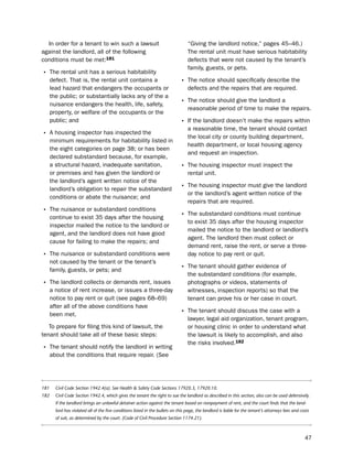 in order for a tenant to win such a lawsuit                                      “Giving the landlord notice,” pages 45–46.)
against the landlord, all of the following                                         the rental unit must have serious habitability
conditions must be met:181                                                         defects that were not caused by the tenant’s
                                                                                   family, guests, or pets.
• the rental unit has a serious habitability
      defect. that is, the rental unit contains a                              • the notice should specifically describe the
      lead hazard that endangers the occupants or                                  defects and the repairs that are required.
      the public; or substantially lacks any of the a
      nuisance endangers the health, life, safety,                             • the notice should give the landlord a
                                                                                   reasonable period of time to make the repairs.
      property, or welfare of the occupants or the
      public; and                                                              • if the landlord doesn’t make the repairs within
                                                                                   a reasonable time, the tenant should contact
• A housing inspector has inspected the                                            the local city or county building department,
      minimum requirements for habitability listed in
                                                                                   health department, or local housing agency
      the eight categories on page 38; or has been
                                                                                   and request an inspection.
      declared substandard because, for example,
      a structural hazard, inadequate sanitation,                              • the housing inspector must inspect the
      or premises and has given the landlord or                                    rental unit.
      the landlord’s agent written notice of the
      landlord’s obligation to repair the substandard                          • the housing inspector must give the landlord
                                                                                   or the landlord’s agent written notice of the
      conditions or abate the nuisance; and
                                                                                   repairs that are required.
• the nuisance or substandard conditions
      continue to exist 35 days after the housing                              • the substandard conditions must continue
                                                                                   to exist 35 days after the housing inspector
      inspector mailed the notice to the landlord or
                                                                                   mailed the notice to the landlord or landlord’s
      agent, and the landlord does not have good
                                                                                   agent. the landlord then must collect or
      cause for failing to make the repairs; and
                                                                                   demand rent, raise the rent, or serve a three-
• the nuisance or substandard conditions were                                      day notice to pay rent or quit.
      not caused by the tenant or the tenant’s
      family, guests, or pets; and                                             • the tenant should gather evidence of
                                                                                   the substandard conditions (for example,
• the landlord collects or demands rent, issues                                    photographs or videos, statements of
      a notice of rent increase, or issues a three-day                             witnesses, inspection reports) so that the
      notice to pay rent or quit (see pages 68–69)                                 tenant can prove his or her case in court.
      after all of the above conditions have
      been met.                                                                • the tenant should discuss the case with a
                                                                                   lawyer, legal aid organization, tenant program,
   to prepare for filing this kind of lawsuit, the                                 or housing clinic in order to understand what
tenant should take all of these basic steps:                                       the lawsuit is likely to accomplish, and also
                                                                                   the risks involved.182
• the tenant should notify the landlord in writing
      about the conditions that require repair. (see




181     Civil Code Section 1942.4(a). See Health & Safety Code Sections 17920.3, 17920.10.
182     Civil Code Section 1942.4, which gives the tenant the right to sue the landlord as described in this section, also can be used defensively.
        If the landlord brings an unlawful detainer action against the tenant based on nonpayment of rent, and the court finds that the land-
        lord has violated all of the five conditions listed in the bullets on this page, the landlord is liable for the tenant’s attorneys fees and costs
        of suit, as determined by the court. (Code of Civil Procedure Section 1174.21).



                                                                                                                                                      47
 