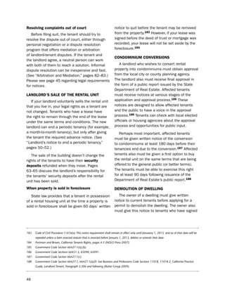 resolving complaints out of court                                       notice to quit before the tenant may be removed
   before filing suit, the tenant should try to                         from the property.183 however, if your lease was
resolve the dispute out of court, either through                        signed before the deed of trust or mortgage was
personal negotiation or a dispute resolution                            recorded, your lease will not be set aside by the
program that offers mediation or arbitration                            foreclosure.184
of landlord-tenant disputes. if the tenant and
                                                                        coNdomiNiUm coNVerSioNS
the landlord agree, a neutral person can work
with both of them to reach a solution. informal                            A landlord who wishes to convert rental
dispute resolution can be inexpensive and fast.                         property into condominiums must obtain approval
(see “Arbitration and Mediation,” pages 82–83.)                         from the local city or county planning agency.
please see page 45 regarding legal requirements                         the landlord also must receive final approval in
for notices.                                                            the form of a public report issued by the state
                                                                        department of Real estate. Affected tenants
LaNdLord’S SaLe of tHe reNtaL UNit                                      must receive notices at various stages of the
   if your landlord voluntarily sells the rental unit                   application and approval process.185 these
that you live in, your legal rights as a tenant are                     notices are designed to allow affected tenants
not changed. tenants who have a lease have                              and the public to have a voice in the approval
the right to remain through the end of the lease                        process.186 tenants can check with local elected
under the same terms and conditions. the new                            officials or housing agencies about the approval
landlord can end a periodic tenancy (for example,                       process and opportunities for public input.
a month-to-month tenancy), but only after giving                           perhaps most important, affected tenants
the tenant the required advance notice. (see                            must be given written notice of the conversion
“landlord’s notice to end a periodic tenancy,”                          to condominiums at least 180 days before their
pages 50–52.)                                                           tenancies end due to the conversion.187 Affected
   the sale of the building doesn’t change the                          tenants also must be given a first option to buy
rights of the tenants to have their security                            the rental unit on the same terms that are being
deposits refunded when they move. pages                                 offered to the general public (or better terms).
63–65 discuss the landlord’s responsibility for                         the tenants must be able to exercise this right
the tenants’ security deposits after the rental                         for at least 90 days following issuance of the
unit has been sold.                                                     department of Real estate’s public report.188

When property is sold in foreclosure                                    demoLitioN of dWeLLiNg
   state law provides that a tenant in possession                         the owner of a dwelling must give written
of a rental housing unit at the time a property is                      notice to current tenants before applying for a
sold in foreclosure shall be given 60 days’ written                     permit to demolish the dwelling. the owner also
                                                                        must give this notice to tenants who have signed




183   Code of Civil Procedure 1161b(a) This notice requirement shall remain in effect only until Januaury 1, 2013, and as of that date will be
      repealed unless a later enacted statute that is enacted before January 1, 2013, deletes or extends that date.
184   Portman and Brown, California Tenants Rights, pages 4-5 (NOLO Press 2007).
185   Government Code Section 66427.1(a),(b).
186   Government Code Sections 66451.3, 65090, 65091.
187   Government Code Section 66427.1(c).
188   Government Code Section 66427.1, 66427.1(a)2F. See Business and Professions Code Sections 11018, 11018.2, California Practice
      Guide, Landlord-Tenant, Paragraph 5:306 and following (Rutter Group 2009).



48
 