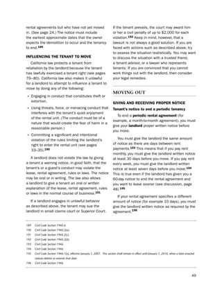 rental agreements but who have not yet moved                              if the tenant prevails, the court may award him
in. (see page 24.) the notice must include                                or her a civil penalty of up to $2,000 for each
the earliest approximate dates that the owner                             violation.192 Keep in mind, however, that a
expects the demolition to occur and the tenancy                           lawsuit is not always a good solution. if you are
to end.189                                                                faced with actions such as described above, try
                                                                          to assess the situation realistically. You may want
iNfLUeNciNg tHe teNaNt to moVe                                            to discuss the situation with a trusted friend,
   California law protects a tenant from                                  a tenant advisor, or a lawyer who represents
retaliation by the landlord because the tenant                            tenants. if you are convinced that you cannot
has lawfully exercised a tenant right (see pages                          work things out with the landlord, then consider
79–-80). California law also makes it unlawful                            your legal remedies.
for a landlord to attempt to influence a tenant to
move by doing any of the following:
                                                                          MovIng out
• engaging in conduct that constitutes theft or
      extortion.                                                          giViNg aNd receiViNg ProPer Notice
• using threats, force, or menacing conduct that                          tenant’s notice to end a periodic tenancy
      interferes with the tenant’s quiet enjoyment
                                                                             to end a periodic rental agreement (for
      of the rental unit. (the conduct must be of a
                                                                          example, a month-to-month agreement), you must
      nature that would create the fear of harm in a
                                                                          give your landlord proper written notice before
      reasonable person.)
                                                                          you move.
• Committing a significant and intentional
      violation of the rules limiting the landlord’s                         You must give the landlord the same amount
      right to enter the rental unit (see pages                           of notice as there are days between rent
      33–35).190                                                          payments.193 this means that if you pay rent
                                                                          monthly, you must give the landlord written notice
   A landlord does not violate the law by giving                          at least 30 days before you move. if you pay rent
a tenant a warning notice, in good faith, that the                        every week, you must give the landlord written
tenant’s or a guest’s conduct may violate the                             notice at least seven days before you move.194
lease, rental agreement, rules or laws. the notice                        this is true even if the landlord has given you a
may be oral or in writing. the law also allows                            60-day notice to end the rental agreement and
a landlord to give a tenant an oral or written                            you want to leave sooner (see discussion, page
explanation of the lease, rental agreement, rules                         48).195
or laws in the normal course of business.191
                                                                             if your rental agreement specifies a different
   if a landlord engages in unlawful behavior                             amount of notice (for example 10 days), you must
as described above, the tenant may sue the                                give the landlord written notice as required by the
landlord in small claims court or superior Court.                         agreement.196


189     Civil Code Section 1940.6.
190     Civil Code Section 1940.2(a).
191     Civil Code Section 1940.2(c).
192     Civil Code Section 1940.2(b).
193     Civil Code Section 1946.
194     Civil Code Section 1946.
195     Civil Code Section 1946.1(e), effective January 1, 2007. This section shall remain in effect until January 1, 2010, when a later enacted
        statute deletes or extends that date.
196     Civil Code Section 1946.



                                                                                                                                             49
 