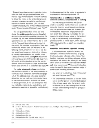 to avoid later disagreements, date the notice,                     the law assumes that the notice is receivable by
state the date that you intend to move, and                          the owner on the date of postmark.199
make a copy of the notice for yourself. it’s best
                                                                     tenant’s notice to end tenancy due to
to deliver the notice to the landlord or property                    domestic violence, sexual assault, or stalking
manager in person, or mail it by certified mail
                                                                        You may notify your landlord that you or
with return receipt requested. (You can also
                                                                     another household member has been a victim of
serve the notice by one of the methods described
                                                                     domestic violence, sexual assault, or stalking,
under “proper service of notices,” page 71.)197
                                                                     and that you intend to move out. however, you
   You can give the landlord notice any time                         would still be responsible for payment of the
during the rental period, but you must pay full                      rent for 30 days following your notice. You are
rent during the period covered by the notice. For                    required to attach to your notice to the landlord
example, say you have a month-to-month rental                        a copy of the restraining order, emergency
agreement, and pay rent on the first day of each                     protective order, or police report, within 60 days
month. You could give notice any time during                         of the day such order or report was issued or
the month (for example, on the tenth). then, you                     made. 200
could leave 30 days later (on the tenth of the
                                                                     Landlord’s notice to end a periodic tenancy
following month, or earlier if you chose to). but
you would have to pay rent for the first 10 days                        A landlord can end a periodic tenancy (for
of the next month whether you stay for those                         example, a month-to-month tenancy) by giving
10 days or move earlier. (exception: You would                       the tenant proper advance written notice. Your
not have to pay rent for the entire 10 days if you                   landlord must give you 60 days advance written
left earlier, and the landlord rented the unit to                    notice that the tenancy will end if you and every
another tenant during the 10 days, and the new                       other tenant or resident have lived in the rental
tenant paid rent for all or part of the 10 days.)198                 unit for a year or more.201 however, the landlord
                                                                     must give you 30 days advance written notice in
   the rental agreement or lease must state                          either of the following situations:
the name and address of the person or entity to
whom you must make rent payments (see page                           • Any tenant or resident has lived in the rental
19). if this address does not accept personal                            unit less than one year;202 or
deliveries, you can mail your notice to the owner                    • the landlord has contracted to sell the rental
at the name and address stated in the lease                              unit to another person who intends to occupy
or rental agreement. if you can show proof that                          it for at least a year after the tenancy ends.
you mailed the notice to the stated name and                             in addition, all of the following must be true
address (for example, a receipt for certified mail),                     in order for the selling landlord to give you a
                                                                         30-day notice —




197   Civil Code Section 1946.
198   See Brown, Warner and Portman, The California Landlord’s Law Book, Vol. I: Rights & Responsibilities, pages 357-358 (NOLO
      Press 2009).
199   Civil Code Section 1962(f).
200   Civil Code Section 1946.7.
201   Civil Code Section 1946.1(b).
202   Civil Code Section 1946. Civil Code Section 1946.1(c).



50
 