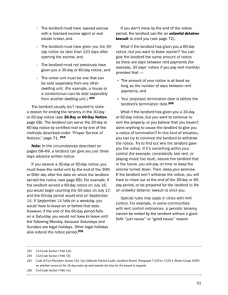 -   the landlord must have opened escrow                             if you don’t move by the end of the notice
          with a licensed escrow agent or real                          period, the landlord can file an unlawful detainer
          estate broker, and                                            lawsuit to evict you (see page 72).

      -   the landlord must have given you the 30-                         What if the landlord has given you a 60-day
          day notice no later than 120 days after                       notice, but you want to leave sooner? You can
          opening the escrow, and                                       give the landlord the same amount of notice
                                                                        as there are days between rent payments (for
      -   the landlord must not previously have
                                                                        example, 30 days’ notice if you pay rent monthly)
          given you a 30-day or 60-day notice, and
                                                                        provided that —
      -   the rental unit must be one that can
          be sold separately from any other                             • the amount of your notice is at least as
                                                                            long as the number of days between rent
          dwelling unit. (For example, a house or
                                                                            payments, and
          a condominium can be sold separately
          from another dwelling unit.) 203                              • Your proposed termination date is before the
                                                                            landlord’s termination date.206
   the landlord usually isn’t required to state
a reason for ending the tenancy in the 30-day                               What if the landlord has given you a 30-day
or 60-day notice (see 30-day or 60-day Notice,                          or 60-day notice, but you want to continue to
page 68). the landlord can serve the 30-day or                          rent the property, or you believe that you haven’t
60-day notice by certified mail or by one of the                        done anything to cause the landlord to give you
methods described under “proper service of                              a notice of termination? in this kind of situation,
notices,” page 71. 204                                                  you can try to convince the landlord to withdraw
                                                                        the notice. try to find out why the landlord gave
  Note: in the circumstances described on
                                                                        you the notice. if it’s something within your
pages 68–69, a landlord can give you just three
                                                                        control (for example, consistently late rent, or
days advance written notice.
                                                                        playing music too loud), assure the landlord that
   if you receive a 30-day or 60-day notice, you                        in the future, you will pay on time or keep the
must leave the rental unit by the end of the 30th                       volume turned down. then, keep your promise.
or 60th day after the date on which the landlord                        if the landlord won’t withdraw the notice, you will
served the notice (see page 68). For example, if                        have to move out at the end of the 30-day or 60-
the landlord served a 60-day notice on July 16,                         day period, or be prepared for the landlord to file
you would begin counting the 60 days on July 17,                        an unlawful detainer lawsuit to evict you.
and the 60-day period would end on september
                                                                           special rules may apply in cities with rent
14. if september 14 falls on a weekday, you
                                                                        control. For example, in some communities
would have to leave on or before that date.
                                                                        with rent control ordinances, a periodic tenancy
however, if the end of the 60-day period falls
                                                                        cannot be ended by the landlord without a good
on a saturday, you would not have to leave until
                                                                        faith “just cause” or “good cause” reason
the following Monday, because saturdays and
sundays are legal holidays. other legal holidays
also extend the notice period.205



203   Civil Code Section 1946.1(d).
204   Civil Code Section 1946.1(f).
205   Code of Civil Procedure Section 12a. See California Practice Guide, Landlord-Tenant, Paragraph 7:220 to 7:220.6 (Rutter Group 2009)
      on whether service of the 30-day notice by mail extends the time for the tenant to respond.
206   Civil Code Section 1946.1(e).



                                                                                                                                       51
 