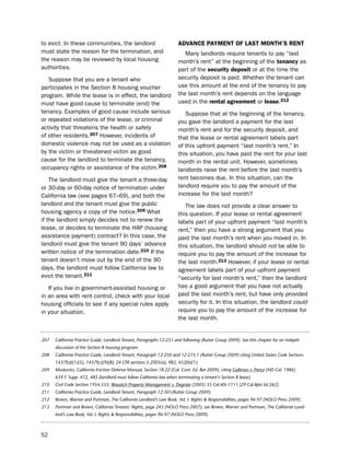to evict. in these communities, the landlord                           adVaNce PaYmeNt of LaSt moNtH’S reNt
must state the reason for the termination, and                            Many landlords require tenants to pay “last
the reason may be reviewed by local housing                            month’s rent” at the beginning of the tenancy as
authorities.                                                           part of the security deposit or at the time the
   suppose that you are a tenant who                                   security deposit is paid. Whether the tenant can
participates in the section 8 housing voucher                          use this amount at the end of the tenancy to pay
program. While the lease is in effect, the landlord                    the last month’s rent depends on the language
must have good cause to terminate (end) the                            used in the rental agreement or lease.212
tenancy. examples of good cause include serious                           suppose that at the beginning of the tenancy,
or repeated violations of the lease, or criminal                       you gave the landlord a payment for the last
activity that threatens the health or safety                           month’s rent and for the security deposit, and
of other residents.207 however, incidents of                           that the lease or rental agreement labels part
domestic violence may not be used as a violation                       of this upfront payment “last month’s rent.” in
by the victim or threatened victim as good                             this situation, you have paid the rent for your last
cause for the landlord to terminate the tenancy,                       month in the rental unit. however, sometimes
occupancy rights or assistance of the victim.208                       landlords raise the rent before the last month’s
    the landlord must give the tenant a three-day                      rent becomes due. in this situation, can the
or 30-day or 60-day notice of termination under                        landlord require you to pay the amount of the
California law (see pages 67–69), and both the                         increase for the last month?
landlord and the tenant must give the public                              the law does not provide a clear answer to
housing agency a copy of the notice.209 What                           this question. if your lease or rental agreement
if the landlord simply decides not to renew the                        labels part of your upfront payment “last month’s
lease, or decides to terminate the hAp (housing                        rent,” then you have a strong argument that you
assistance payment) contract? in this case, the                        paid the last month’s rent when you moved in. in
landlord must give the tenant 90 days’ advance                         this situation, the landlord should not be able to
written notice of the termination date.210 if the                      require you to pay the amount of the increase for
tenant doesn’t move out by the end of the 90                           the last month.213 however, if your lease or rental
days, the landlord must follow California law to                       agreement labels part of your upfront payment
evict the tenant.211                                                   “security for last month’s rent,” then the landlord
   if you live in government-assisted housing or                       has a good argument that you have not actually
in an area with rent control, check with your local                    paid the last month’s rent, but have only provided
housing officials to see if any special rules apply                    security for it. in this situation, the landlord could
in your situation.                                                     require you to pay the amount of the increase for
                                                                       the last month.


207   California Practice Guide, Landlord-Tenant, Paragraphs 12:251 and following (Rutter Group 2009). See this chapter for an indepth
      discussion of the Section 8 housing program.
208   California Practice Guide, Landlord-Tenant, Paragraph 12:250 and 12:273.1 (Rutter Group 2009) citing United States Code Sections
      1437f(d)(1)(5), 1437f(c)(9)(B); 24 CFR sections 5.2005(a), 982, 452(b)(1).
209   Moskovitz, California Eviction Defense Manual, Section 18.22 (Cal. Cont. Ed. Bar 2009), citing Gallman v. Pierce (ND Cal. 1986)
      639 F. Supp. 472, 485 (landlord must follow California law when terminating a tenant’s Section 8 lease).
210   Civil Code Section 1954.535; Wasatch Property Management v. Degrate (2005) 35 Cal.4th 1111 [29 Cal.Rptr.3d 262].
211   California Practice Guide, Landlord-Tenant, Paragraph 12:301(Rutter Group 2009).
212   Brown, Warner and Portman, The California Landlord’s Law Book, Vol. I: Rights & Responsibilities, pages 96-97 (NOLO Press 2009).
213   Portman and Brown, California Tenants’ Rights, page 243 (NOLO Press 2007); see Brown, Warner and Portman, The California Land-
      lord’s Law Book, Vol. I: Rights & Responsibilities, pages 96-97 (NOLO Press 2009).



52
 
