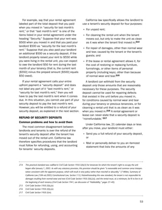 For example, say that your rental agreement                             California law specifically allows the landlord to
labeled part of the total deposit that you paid                          use a tenant’s security deposit for four purposes:
when you moved in “security for last month’s
rent,” or that “last month’s rent” is one of the                         • For unpaid rent;
items listed in your rental agreement under the                          • For cleaning the rental unit when the tenant
heading “security.” suppose that your rent was                               moves out, but only to make the unit as clean
$500 when you moved in and that you paid your                                as it was when the tenant first moved in;214
landlord $500 as “security for the last month’s
rent.” suppose that you also paid your landlord                          • For repair of damages, other than normal wear
                                                                             and tear, caused by the tenant or the tenant’s
an additional $500 as a security deposit. if the
                                                                             guests; and
landlord properly raised your rent to $550 while
you were living in the rental unit, you can expect                       • if the lease or rental agreement allows it, for
to owe the landlord $50 for rent during the last                             the cost of restoring or replacing furniture,
month of your tenancy (that is, the current rent                             furnishings, or other items of personal
[$550] minus the prepaid amount [$500] equals                                property (including keys), other than because
$50 owed).                                                                   of normal wear and tear.215
  if your rental agreement calls your entire                                A landlord can withhold from the security
upfront payment a “security deposit” and does                            deposit only those amounts that are reasonably
not label any part of it “last month’s rent,” or                         necessary for these purposes. the security
“security for last month’s rent,” then you will                          deposit cannot be used for repairing defects
have to pay the last month’s rent when it comes                          that existed in the unit before you moved in,
due. in this situation, you cannot use part of your                      for conditions caused by normal wear and tear
security deposit to pay the last month’s rent.                           during your tenancy or previous tenancies, or for
however, you will be entitled to a refund of your                        cleaning a rental unit that is as clean as it was
security deposit, as explained in the next section.                      when you moved in.216 A rental agreement or
                                                                         lease can never state that a security deposit is
refUNd of SecUritY dePoSitS                                              “nonrefundable.”217
common problems and how to avoid them
                                                                            under California law, 21 calendar days or less
   the most common disagreement between                                  after you move, your landlord must either:
landlords and tenants is over the refund of the
tenant’s security deposit after the tenant has                           • send you a full refund of your security deposit,
moved out of the rental unit. California law                                 or
therefore specifies procedures that the landlord
must follow for refunding, using, and accounting
                                                                         • Mail or personally deliver to you an itemized
                                                                             statement that lists the amounts of any
for tenants’ security deposits.




214   This practical standard was codified in Civil Code Section 1950.5(b)(3) for tenancies for which the tenant’s right to occupy the unit
      began after January 1, 2003. As with any statutory provision, this provision should be given “a reasonable and common sense interpre-
      tation consistent with the apparent purpose, which will result in wise policy rather than mischief or absurdity.” (7 Witkin, Summary of
      California Law (10th ed.2005) Constitutional Law, Section 115.) Notwithstanding this new standard, the tenant is not responsible for
      damages resulting from normal wear and tear (Civil Code Section 1950.5(b),(e)), and the rental must, at a minimum, be fit to live in at
      the beginning of each tenancy (Civil Code Section 1941; see discussion of “Habitability,” pages 37–40).
215   Civil Code Section 1950.5(b),(e).
216   Civil Code Section 1950.5(b),(e).
217   Civil Code Section 1950.5(m).



                                                                                                                                              53
 