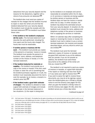 deductions from your security deposit and the                           by the landlord or an employee and cannot
     reasons for the deductions, together with a                             reasonably be completed within the 21 days,
     refund of any amounts not deducted.218                                  or (2) services or materials are being supplied
                                                                             by another person or business and the
   the landlord also must send you copies of
                                                                             landlord does not have the invoice or receipt
receipts for the charges that the landlord incurred
                                                                             within the 21 days. in either situation, the
to repair or clean the rental unit and that the
                                                                             landlord may deduct the estimated amount
landlord deducted from your security deposit.
                                                                             from your security deposit. in situation (2), the
the landlord must include the receipts with the
                                                                             landlord must include the name, address and
itemized statement.219 the landlord must follow
                                                                             telephone number of the person or business
these rules:
                                                                             that is supplying the services or materials.
• if the landlord or the landlord’s employees                                Within 14 calendar days after completing the
     did the work—the itemized statement must
                                                                             repairs or receiving the invoice or receipt, the
     describe the work performed, including the
                                                                             landlord must mail or deliver to you a correct
     time spent and the hourly rate charged. the
                                                                             itemized statement, the invoices and receipts
     hourly rate must be reasonable.
                                                                             described above, and any refund to which you
• if another person or business did the                                      are entitled.221
     work —the landlord must provide you copies
                                                                            the landlord must send the itemized
     of the person’s or business’ invoice or receipt.
                                                                         statement, copies of invoices or receipts, and
     the landlord must provide the person’s or
                                                                         any good faith estimate to you at the address
     business’ name, address, and telephone
                                                                         that you provide. if you do not provide an
     number on the invoice or receipt, or in the
                                                                         address, the landlord must send these
     itemized statement.
                                                                         documents to the address of the rental unit
• if the landlord deducted for materials or                              that you moved from.222
     supplies—the landlord must provide you a
                                                                             the landlord is not required to send you copies
     copy of the invoice or receipt. if the item used
                                                                         of invoices or receipts, or a good faith estimate,
     to repair or clean the unit is something that
                                                                         if the repairs or cleaning cost less than $126
     the landlord purchases regularly or in bulk, the
                                                                         or if you waive your right to receive them.223
     landlord must reasonably document the item’s
                                                                         if you wish to waive the right to receive these
     cost (for example, by an invoice, a receipt or a
                                                                         documents, you may do so by signing a waiver
     vendor’s price list).220
                                                                         when the landlord gives you a 30-day or 60-day
• if the landlord made a good faith estimate                             notice to end the tenancy (see pages 50–52),
     of charges—the landlord is allowed to make                          when you give the landlord a 30-day notice to
     a good faith estimate of charges and include                        end the tenancy (see pages 45–46), when the
     the estimate in the itemized statement in                           landlord serves you a three--day notice
     two situations: (1) the repair is being done                                                                 Continued on page 62



218    Civil Code Section 1950.5(g)(1). The landlord has the option of providing you the itemized statement and any refund to which you are
       entitled when you or the landlord gives the other a 30-day or 60-day notice to end the tenancy (see pages 67-70), or when the landlord
       serves you a three-day notice to end the tenancy (see pages 68-71), or no earlier than 60 days before the end of a lease.
219    Civil Code Section 1950.5(g)(2).
220    Civil Code Section 1950.5(g)(2).
221    Civil Code Section 1950.5(g)(3).
222    Civil Code Section 1950.5(g)(6).
223    Civil Code Section 1950.5(g)(4).



54
 