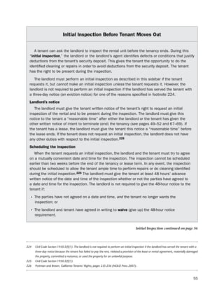 initial inspection Before tenant moves out


    A tenant can ask the landlord to inspect the rental unit before the tenancy ends. during this
 “initial inspection,” the landlord or the landlord’s agent identifies defects or conditions that justify
 deductions from the tenant’s security deposit. this gives the tenant the opportunity to do the
 identified cleaning or repairs in order to avoid deductions from the security deposit. the tenant
 has the right to be present during the inspection.

    the landlord must perform an initial inspection as described in this sidebar if the tenant
 requests it, but cannot make an initial inspection unless the tenant requests it. however, the
 landlord is not required to perform an initial inspection if the landlord has served the tenant with
 a three-day notice (an eviction notice) for one of the reasons specified in footnote 224.
 Landlord’s notice
    the landlord must give the tenant written notice of the tenant’s right to request an initial
 inspection of the rental and to be present during the inspection. the landlord must give this
 notice to the tenant a “reasonable time” after either the landlord or the tenant has given the
 other written notice of intent to terminate (end) the tenancy (see pages 49–52 and 67–69). if
 the tenant has a lease, the landlord must give the tenant this notice a “reasonable time” before
 the lease ends. if the tenant does not request an initial inspection, the landlord does not have
 any other duties with respect to the initial inspection.225
 Scheduling the inspection
    When the tenant requests an initial inspection, the landlord and the tenant must try to agree
 on a mutually convenient date and time for the inspection. the inspection cannot be scheduled
 earlier than two weeks before the end of the tenancy or lease term. in any event, the inspection
 should be scheduled to allow the tenant ample time to perform repairs or do cleaning identified
 during the initial inspection.226 the landlord must give the tenant at least 48 hours’ advance
 written notice of the date and time of the inspection whether or not the parties have agreed to
 a date and time for the inspection. the landlord is not required to give the 48-hour notice to the
 tenant if:

  • the parties have not agreed on a date and time, and the tenant no longer wants the
      inspection; or

  • the landlord and tenant have agreed in writing to waive (give up) the 48-hour notice
      requirement.


                                                                                            Initial Inspection continued on page 56




224   Civil Code Section 1950.5(f)(1). The landlord is not required to perform an initial inspection if the landlord has served the tenant with a
      three-day notice because the tenant has failed to pay the rent, violated a provision of the lease or rental agreement, materially damaged
      the property, committed a nuisance, or used the property for an unlawful purpose.
225   Civil Code Section 1950.5(f)(1).
226   Portman and Brown, California Tenants’ Rights, pages 235-236 (NOLO Press 2007).



                                                                                                                                              55
 