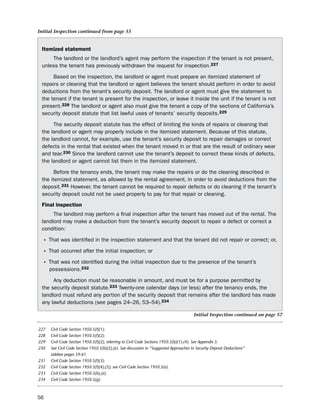 Initial Inspection continued from page 55


 itemized statement
     the landlord or the landlord’s agent may perform the inspection if the tenant is not present,
 unless the tenant has previously withdrawn the request for inspection.227

      based on the inspection, the landlord or agent must prepare an itemized statement of
 repairs or cleaning that the landlord or agent believes the tenant should perform in order to avoid
 deductions from the tenant’s security deposit. the landlord or agent must give the statement to
 the tenant if the tenant is present for the inspection, or leave it inside the unit if the tenant is not
 present.228 the landlord or agent also must give the tenant a copy of the sections of California’s
 security deposit statute that list lawful uses of tenants’ security deposits.229

      the security deposit statute has the effect of limiting the kinds of repairs or cleaning that
 the landlord or agent may properly include in the itemized statement. because of this statute,
 the landlord cannot, for example, use the tenant’s security deposit to repair damages or correct
 defects in the rental that existed when the tenant moved in or that are the result of ordinary wear
 and tear.230 since the landlord cannot use the tenant’s deposit to correct these kinds of defects,
 the landlord or agent cannot list them in the itemized statement.

       before the tenancy ends, the tenant may make the repairs or do the cleaning described in
 the itemized statement, as allowed by the rental agreement, in order to avoid deductions from the
 deposit.231 however, the tenant cannot be required to repair defects or do cleaning if the tenant’s
 security deposit could not be used properly to pay for that repair or cleaning.
 final inspection
      the landlord may perform a final inspection after the tenant has moved out of the rental. the
 landlord may make a deduction from the tenant’s security deposit to repair a defect or correct a
 condition:

  • that was identified in the inspection statement and that the tenant did not repair or correct; or,
  • that occurred after the initial inspection; or
  • that was not identified during the initial inspection due to the presence of the tenant’s
      possessions.232

      Any deduction must be reasonable in amount, and must be for a purpose permitted by
 the security deposit statute.233 twenty-one calendar days (or less) after the tenancy ends, the
 landlord must refund any portion of the security deposit that remains after the landlord has made
 any lawful deductions (see pages 24–26, 53–54).234

                                                                                        Initial Inspection continued on page 57


227   Civil Code Section 1950.5(f)(1).
228   Civil Code Section 1950.5(f)(2).
229   Civil Code Section 1950.5(f)(2), referring to Civil Code Sections 1950.5(b)(1)-(4). See Appendix 5.
230   See Civil Code Section 1950.5(b)(2),(e). See discussion in “Suggested Approaches to Security Deposit Deductions”
      sidebar pages 59-61.
231   Civil Code Section 1950.5(f)(3).
232   Civil Code Section 1950.5(f)(4),(5); see Civil Code Section 1950.5(e).
233   Civil Code Section 1950.5(b),(e).
234   Civil Code Section 1950.5(g).



56
 