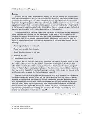 Initial Inspection continued from page 56


  example
       suppose that you have a month-to-month tenancy, and that you properly give your landlord 30
  days’ advance written notice that you will end the tenancy. A few days after the landlord receives
  your notice, the landlord gives you written notice that you may request an initial inspection and
  be present during the inspection. A few days after that, the landlord telephones you, and you both
  agree that the landlord will perform the initial inspection at noon on the 14th day before the end
  of the tenancy. Forty-eight hours before the date and time that you have agreed upon, the landlord
  gives you a written notice confirming the date and time of the inspection.

       the landlord performs the initial inspection at the agreed time and date, and you are present
  during the inspection. suppose that you have already moved some of your possessions, but
  that your sofa remains against the living room wall. When the landlord completes the inspection,
  the landlord gives you an itemized statement that lists the following items, and also gives you
  a copy of the required sections of the security deposit statute. the itemized statement lists the
  following:

  • Repair cigarette burns on window sill.
  • Repair worn carpet in front of couch.
  • Repair door jamb chewed by your dog.
  • Wash the windows.
  • Clean soap scum in bathtub.
       suppose that you scrub the bathtub until it sparkles, but don’t do any of the repairs or wash
  the windows. After you move out, the landlord performs the final inspection. twenty-one days
  after the tenancy ends, the landlord sends you an itemized statement of deductions, along with a
  refund of the rest of your security deposit. suppose that the itemized statement lists deductions
  from your security deposit for the costs of repairing the window sill, the carpet and the door jamb,
  and for washing the windows. has the landlord acted properly?

       Whether the landlord has acted properly depends on other facts. suppose that the cigarette
  burns were caused by a previous tenant and that the carpet in the room with the couch was 10
  years old. According to the security deposit statute, the cigarette burns are defective conditions
  from another tenancy, and the worn carpet is normal wear and tear, even if some of it occurred
  while you were a tenant. the statute does not allow the landlord to deduct from your security
  deposit to make these repairs.235 however, the landlord can deduct a reasonable amount to
  repair the door jamb chewed by your dog. this is because this damage occurred during your
  tenancy and is more than normal wear and tear.236

                                                                  Initial Inspection continued on page 58




235   Civil Code Section 1950.5(b),(e).
236   Civil Code Section 1950.5(b),(e),(f)(4).



                                                                                                       57
 