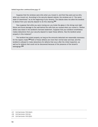 Initial Inspection continued from page 57


      suppose that the windows were dirty when you moved in, and that they were just as dirty
 when you moved out. According to the security deposit statute, the windows are in “the same
 state of cleanliness” as at the beginning of your tenancy. the statute does not allow the landlord
 to deduct from your security deposit to do this cleaning.237

       now suppose that while you were moving out, you broke the glass in the dining room light
 fixture and found damage to the wall behind the sofa that you caused when you moved in. neither
 defect was listed in the landlord’s itemized statement. suppose that your landlord nonetheless
 makes deductions from your security deposit to repair these defects. has the landlord acted
 properly in this instance?

       the landlord has acted properly, as long as the amounts deducted are reasonably necessary
 for the repairs made.238 both of these defects are more than normal wear and tear, and the
 landlord is allowed to make deductions for defects that occur after the initial inspection, as
 well as for defects that could not be discovered because of the presence of the tenant’s
 belongings.239




237   Civil Code Section 1950.5(b)(3).
238   Civil Code Section 1950.5(e).
239   Civil Code Section 1950.5(f)(5).



58
 