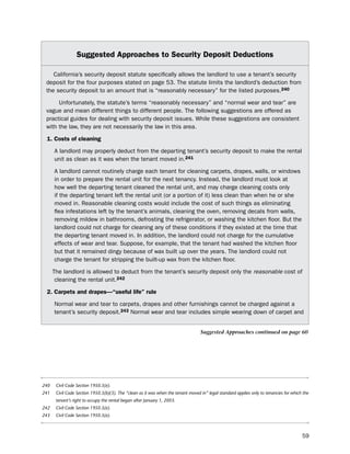 Suggested approaches to Security deposit deductions

    California’s security deposit statute specifically allows the landlord to use a tenant’s security
 deposit for the four purposes stated on page 53. the statute limits the landlord’s deduction from
 the security deposit to an amount that is “reasonably necessary” for the listed purposes.240

      unfortunately, the statute’s terms “reasonably necessary” and “normal wear and tear” are
 vague and mean different things to different people. the following suggestions are offered as
 practical guides for dealing with security deposit issues. While these suggestions are consistent
 with the law, they are not necessarily the law in this area.

 1. costs of cleaning

      A landlord may properly deduct from the departing tenant’s security deposit to make the rental
      unit as clean as it was when the tenant moved in.241

      A landlord cannot routinely charge each tenant for cleaning carpets, drapes, walls, or windows
      in order to prepare the rental unit for the next tenancy. instead, the landlord must look at
      how well the departing tenant cleaned the rental unit, and may charge cleaning costs only
      if the departing tenant left the rental unit (or a portion of it) less clean than when he or she
      moved in. Reasonable cleaning costs would include the cost of such things as eliminating
      flea infestations left by the tenant’s animals, cleaning the oven, removing decals from walls,
      removing mildew in bathrooms, defrosting the refrigerator, or washing the kitchen floor. but the
      landlord could not charge for cleaning any of these conditions if they existed at the time that
      the departing tenant moved in. in addition, the landlord could not charge for the cumulative
      effects of wear and tear. suppose, for example, that the tenant had washed the kitchen floor
      but that it remained dingy because of wax built up over the years. the landlord could not
      charge the tenant for stripping the built-up wax from the kitchen floor.

      the landlord is allowed to deduct from the tenant’s security deposit only the reasonable cost of
       cleaning the rental unit.242

 2. carpets and drapes—“useful life” rule

      normal wear and tear to carpets, drapes and other furnishings cannot be charged against a
      tenant’s security deposit.243 normal wear and tear includes simple wearing down of carpet and


                                                                                   Suggested Approaches continued on page 60




240    Civil Code Section 1950.5(e).
241    Civil Code Section 1950.5(b)(3). The “clean as it was when the tenant moved in” legal standard applies only to tenancies for which the
       tenant’s right to occupy the rental began after January 1, 2003.
242    Civil Code Section 1950.5(e).
243    Civil Code Section 1950.5(e).



                                                                                                                                         59
 