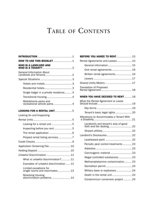 T able                  of        C onTenTs


iNtrodUctioN .......................................... 1         Before YoU agree to reNt................... 15
HoW to USe tHiS BooKLet ....................... 1                 Rental Agreements and leases .................. 15
WHo iS a LaNdLord aNd                                                  General information ............................. 15
WHo iS a teNaNt? .................................... 2
                                                                       oral rental agreements ........................ 16
General information About
landlords and tenants................................. 2               Written rental agreements .................... 16
special situations ....................................... 3           leases ............................................... 17
     hotels and motels ................................. 3        shared utility Meters ................................. 17
     Residential hotels.................................. 3       translation of proposed
                                                                  Rental Agreement...................................... 18
     single lodger in a private residence......... 4
     transitional housing ............................... 4       WHeN YoU HaVe decided to reNt ......... 18
     Mobilehome parks and                                         What the Rental Agreement or lease
     recreational vehicle parks ...................... 4          should include .......................................... 19
                                                                       Key terms ........................................... 19
LooKiNg for a reNtaL UNit ..................... 5
                                                                       tenant’s basic legal rights .................... 20
looking for and inspecting
                                                                  Alterations to Accommodate a tenant With
Rental units ................................................ 5    a disability............................................... 21
     looking for a rental unit ......................... 5             landlord’s and tenant’s duty of good
                                                                       faith and fair dealing ............................ 22
     inspecting before you rent ...................... 5
                                                                       shared utilities .................................... 22
     the rental application ............................ 6
                                                                  landlord’s disclosures............................... 22
     prepaid rental listing services ................. 7
                                                                       lead-based paint ................................ 22
Credit Checks ............................................. 9
                                                                       periodic pest control treatments ........... 23
Application screening Fee .......................... 10
                                                                       Asbestos ............................................ 23
holding deposit ........................................ 10
                                                                       Carcinogenic material .......................... 23
unlawful discrimination ............................. 11
                                                                       illegal controlled substances ................ 23
     What is unlawful discrimination? ........... 11
                                                                       Methamphetamine contamination ......... 23
     examples of unlawful discrimination ...... 12
                                                                       demolition permit ................................ 24
     limited exceptions for
     single rooms and roommates ............... 13                     Military base or explosives ................... 24
     Resolving housing                                                 death in the rental unit ........................ 24
     discrimination problems ....................... 14
                                                                       Condominium conversion project .......... 24
 