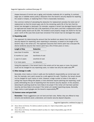 Suggested Approaches continued from page 59


      drapes because of normal use or aging, and includes moderate dirt or spotting. in contrast,
      large rips or indelible stains justify a deduction from the tenant’s security deposit for repairing
      the carpet or drapes, or replacing them if that is reasonably necessary.

      one common method of calculating the deduction for replacement prorates the total cost of
      replacement so that the tenant pays only for the remaining useful life of the item that the
      tenant has damaged or destroyed. For example, suppose a tenant has damaged beyond repair
      an eight-year-old carpet that had a life expectancy of ten years, and that a replacement carpet
      of similar quality would cost $1,000. the landlord could properly charge only $200 for the two
      years’ worth of life (use) that would have remained if the tenant had not damaged the carpet.

  3. repainting walls

      one approach for determining the amount that the landlord can deduct from the tenant’s
      security deposit for repainting, when repainting is necessary, is based on the length of the
      tenant’s stay in the rental unit. this approach assumes that interior paint has a two-year life.
      (some landlords assume that interior paint has a life of three years or more.)

      Length of Stay                     deduction

      less than 6 months                 full cost

      6 months to 1 year                 two-thirds of cost

      1 year to 2 years                  one-third of cost

      2 or more years                    no deduction

      using this approach, if the tenant lived in the rental unit for two years or more, the tenant
      could not be charged for any repainting costs, no matter how dirty the walls were.244

  4. other damage to walls

      Generally, minor marks or nicks in walls are the landlord’s responsibility as normal wear and
      tear (for example, worn paint caused by a sofa against the wall). therefore, the tenant should
      not be charged for such marks or nicks. however, a large number of holes in the walls or
      ceiling that require filling with plaster, or that otherwise require patching and repainting, could
      justify withholding the cost of repainting from the tenant’s security deposit. in this situation,
      deducting for painting would be more likely to be proper if the rental unit had been painted
      recently, and less likely to be proper if the rental unit needed repainting anyway. Generally,
      large marks or paint gouges are the tenant’s responsibility.245

  5. common sense and good faith

      remember: These suggestions are not hard and fast rules. Rather, they are offered to help
      tenants and landlords avoid, understand, and resolve security deposit disputes.

                                                                                  Suggested Approaches continued on page 61

244   Brown, Warner and Portman, The California Landlord’s Law Book, Vol. I: Rights & Responsibilities, pages 384-385
      (NOLO Press 2009).
245   Brown, Warner and Portman, The California Landlord’s Law Book, Vol. I: Rights & Responsibilities, pages 384-385
      (NOLO Press 2009).



60
 