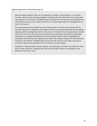 Suggested Approaches continued from page 60


     security deposit disputes often can be resolved, or avoided in the first place, if the parties
     exercise common sense and good judgment, and deal with each other fairly and in good faith
     (see page 22). For example, a landlord should not deduct from the tenant’s security deposit for
     normal wear and tear, and a tenant should not try to avoid responsibility for damages that the
     tenant has caused.

     the requirement that the landlord send the tenant copies of invoices and receipts with the
     itemized statement of deductions (see pages 53–54) may help avoid potential security deposit
     disputes. before sending these items to the tenant, the landlord has the opportunity to double
     check them to be sure that the amounts deducted are reasonable, accurate and reasonably
     necessary for a purpose specified by the security deposit statute. before challenging the
     deductions, the tenant has the opportunity to review and carefully evaluate the documentation
     provided by the landlord. straightforward conduct by both parties at this stage may avoid or
     minimize a dispute over deductions from the tenant’s security deposit.

     especially in disputes about security deposits, overreaching by one party only invites the other
     party to take a hard line. disputes that reach this level often become unresolvable by the
     parties and wind up in court.




                                                                                                        61
 