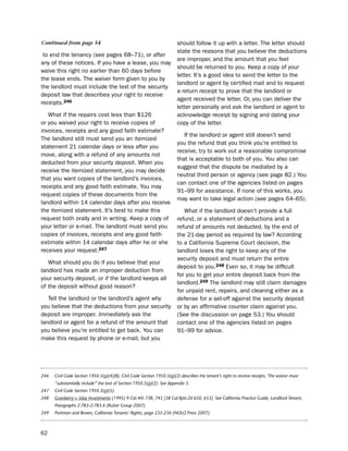Continued from page 54                                                  should follow it up with a letter. the letter should
                                                                        state the reasons that you believe the deductions
 to end the tenancy (see pages 68–71), or after
                                                                        are improper, and the amount that you feel
any of these notices. if you have a lease, you may
                                                                        should be returned to you. Keep a copy of your
waive this right no earlier than 60 days before
                                                                        letter. it’s a good idea to send the letter to the
the lease ends. the waiver form given to you by
                                                                        landlord or agent by certified mail and to request
the landlord must include the text of the security
                                                                        a return receipt to prove that the landlord or
deposit law that describes your right to receive
                                                                        agent received the letter. or, you can deliver the
receipts.246
                                                                        letter personally and ask the landlord or agent to
   What if the repairs cost less than $126                              acknowledge receipt by signing and dating your
or you waived your right to receive copies of                           copy of the letter.
invoices, receipts and any good faith estimate?
                                                                           if the landlord or agent still doesn’t send
the landlord still must send you an itemized
                                                                        you the refund that you think you’re entitled to
statement 21 calendar days or less after you
                                                                        receive, try to work out a reasonable compromise
move, along with a refund of any amounts not
                                                                        that is acceptable to both of you. You also can
deducted from your security deposit. When you
                                                                        suggest that the dispute be mediated by a
receive the itemized statement, you may decide
                                                                        neutral third person or agency (see page 82.) You
that you want copies of the landlord’s invoices,
                                                                        can contact one of the agencies listed on pages
receipts and any good faith estimate. You may
                                                                        91–99 for assistance. if none of this works, you
request copies of these documents from the
                                                                        may want to take legal action (see pages 64–65).
landlord within 14 calendar days after you receive
the itemized statement. it’s best to make this                             What if the landlord doesn’t provide a full
request both orally and in writing. Keep a copy of                      refund, or a statement of deductions and a
your letter or e-mail. the landlord must send you                       refund of amounts not deducted, by the end of
copies of invoices, receipts and any good faith                         the 21-day period as required by law? According
estimate within 14 calendar days after he or she                        to a California supreme Court decision, the
receives your request.247                                               landlord loses the right to keep any of the
                                                                        security deposit and must return the entire
   What should you do if you believe that your
                                                                        deposit to you.248 even so, it may be difficult
landlord has made an improper deduction from
                                                                        for you to get your entire deposit back from the
your security deposit, or if the landlord keeps all
                                                                        landlord.249 the landlord may still claim damages
of the deposit without good reason?
                                                                        for unpaid rent, repairs, and cleaning either as a
   tell the landlord or the landlord’s agent why                        defense for a set-off against the security deposit
you believe that the deductions from your security                      or by an affirmative counter claim against you.
deposit are improper. Immediately ask the                               (see the discussion on page 53.) You should
landlord or agent for a refund of the amount that                       contact one of the agencies listed on pages
you believe you’re entitled to get back. You can                        91–99 for advice.
make this request by phone or e-mail, but you




246   Civil Code Section 1950.5(g)(4)(B). Civil Code Section 1950.5(g)(2) describes the tenant’s right to receive receipts. The waiver must
      “substantially include” the text of Section 1950.5(g)(2). See Appendix 5.
247   Civil Code Section 1950.5(g)(5).
248   Granberry v. Islay Investments (1995) 9 Cal.4th 738, 745 [38 Cal.Rptr.2d 650, 653]. See California Practice Guide, Landlord-Tenant,
      Paragraphs 2:783-2:783.6 (Rutter Group 2007).
249   Portman and Brown, California Tenants’ Rights, page 235-236 (NOLO Press 2007).



62
 