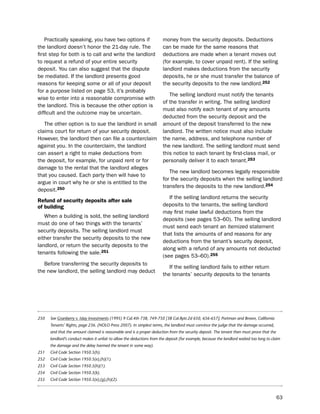 practically speaking, you have two options if                       money from the security deposits. deductions
the landlord doesn’t honor the 21-day rule. the                         can be made for the same reasons that
first step for both is to call and write the landlord                   deductions are made when a tenant moves out
to request a refund of your entire security                             (for example, to cover unpaid rent). if the selling
deposit. You can also suggest that the dispute                          landlord makes deductions from the security
be mediated. if the landlord presents good                              deposits, he or she must transfer the balance of
reasons for keeping some or all of your deposit                         the security deposits to the new landlord.252
for a purpose listed on page 53, it’s probably
                                                                           the selling landlord must notify the tenants
wise to enter into a reasonable compromise with
                                                                        of the transfer in writing. the selling landlord
the landlord. this is because the other option is
                                                                        must also notify each tenant of any amounts
difficult and the outcome may be uncertain.
                                                                        deducted from the security deposit and the
   the other option is to sue the landlord in small                     amount of the deposit transferred to the new
claims court for return of your security deposit.                       landlord. the written notice must also include
however, the landlord then can file a counterclaim                      the name, address, and telephone number of
against you. in the counterclaim, the landlord                          the new landlord. the selling landlord must send
can assert a right to make deductions from                              this notice to each tenant by first-class mail, or
the deposit, for example, for unpaid rent or for                        personally deliver it to each tenant.253
damage to the rental that the landlord alleges
                                                                           the new landlord becomes legally responsible
that you caused. each party then will have to
                                                                        for the security deposits when the selling landlord
argue in court why he or she is entitled to the
                                                                        transfers the deposits to the new landlord.254
deposit.250
                                                                           if the selling landlord returns the security
refund of security deposits after sale
of building                                                             deposits to the tenants, the selling landlord
                                                                        may first make lawful deductions from the
   When a building is sold, the selling landlord
                                                                        deposits (see pages 53–60). the selling landlord
must do one of two things with the tenants’
                                                                        must send each tenant an itemized statement
security deposits. the selling landlord must
                                                                        that lists the amounts of and reasons for any
either transfer the security deposits to the new
                                                                        deductions from the tenant’s security deposit,
landlord, or return the security deposits to the
                                                                        along with a refund of any amounts not deducted
tenants following the sale.251
                                                                        (see pages 53–60).255
   before transferring the security deposits to
                                                                           if the selling landlord fails to either return
the new landlord, the selling landlord may deduct
                                                                        the tenants’ security deposits to the tenants




250   See Granberry v. Islay Investments (1995) 9 Cal.4th 738, 749-750 [38 Cal.Rptr.2d 650, 656-657]; Portman and Brown, California
      Tenants’ Rights, page 236. (NOLO Press 2007). In simplest terms, the landlord must convince the judge that the damage occurred,
      and that the amount claimed is reasonable and is a proper deduction from the security deposit. The tenant then must prove that the
      landlord’s conduct makes it unfair to allow the deductions from the deposit (for example, because the landlord waited too long to claim
      the damage and the delay harmed the tenant in some way).
251   Civil Code Section 1950.5(h).
252   Civil Code Section 1950.5(e),(h)(1).
253   Civil Code Section 1950.5(h)(1).
254   Civil Code Section 1950.5(k).
255   Civil Code Section 1950.5(e),(g),(h)(2).



                                                                                                                                           63
 