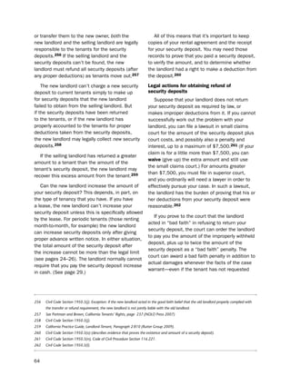 or transfer them to the new owner, both the                                  All of this means that it’s important to keep
new landlord and the selling landlord are legally                         copies of your rental agreement and the receipt
responsible to the tenants for the security                               for your security deposit. You may need those
deposits.256 if the selling landlord and the                              records to prove that you paid a security deposit,
security deposits can’t be found, the new                                 to verify the amount, and to determine whether
landlord must refund all security deposits (after                         the landlord had a right to make a deduction from
any proper deductions) as tenants move out.257                            the deposit.260

    the new landlord can’t charge a new security                          Legal actions for obtaining refund of
deposit to current tenants simply to make up                              security deposits
for security deposits that the new landlord                                  suppose that your landlord does not return
failed to obtain from the selling landlord. but                           your security deposit as required by law, or
if the security deposits have been returned                               makes improper deductions from it. if you cannot
to the tenants, or if the new landlord has                                successfully work out the problem with your
properly accounted to the tenants for proper                              landlord, you can file a lawsuit in small claims
deductions taken from the security deposits,                              court for the amount of the security deposit plus
the new landlord may legally collect new security                         court costs, and possibly also a penalty and
deposits.258                                                              interest, up to a maximum of $7,500.261 (if your
                                                                          claim is for a little more than $7,500, you can
   if the selling landlord has returned a greater
                                                                          waive (give up) the extra amount and still use
amount to a tenant than the amount of the
                                                                          the small claims court.) For amounts greater
tenant’s security deposit, the new landlord may
                                                                          than $7,500, you must file in superior court,
recover this excess amount from the tenant.259
                                                                          and you ordinarily will need a lawyer in order to
   Can the new landlord increase the amount of                            effectively pursue your case. in such a lawsuit,
your security deposit? this depends, in part, on                          the landlord has the burden of proving that his or
the type of tenancy that you have. if you have                            her deductions from your security deposit were
a lease, the new landlord can’t increase your                             reasonable.262
security deposit unless this is specifically allowed
                                                                             if you prove to the court that the landlord
by the lease. For periodic tenants (those renting
                                                                          acted in “bad faith” in refusing to return your
month-to-month, for example) the new landlord
                                                                          security deposit, the court can order the landlord
can increase security deposits only after giving
                                                                          to pay you the amount of the improperly withheld
proper advance written notice. in either situation,
                                                                          deposit, plus up to twice the amount of the
the total amount of the security deposit after
                                                                          security deposit as a “bad faith” penalty. the
the increase cannot be more than the legal limit
                                                                          court can award a bad faith penalty in addition to
(see pages 24–26). the landlord normally cannot
                                                                          actual damages whenever the facts of the case
require that you pay the security deposit increase
                                                                          warrant—even if the tenant has not requested
in cash. (see page 29.)




256   Civil Code Section 1950.5(j). Exception: If the new landlord acted in the good faith belief that the old landlord properly complied with
      the transfer or refund requirement, the new landlord is not jointly liable with the old landlord.
257   See Portman and Brown, California Tenants’ Rights, page 237 (NOLO Press 2007)
258   Civil Code Section 1950.5(j).
259   California Practice Guide, Landlord-Tenant, Paragraph 2:810 (Rutter Group 2009).
260   Civil Code Section 1950.5(o) (describes evidence that proves the existence and amount of a security deposit).
261   Civil Code Section 1950.5(n), Code of Civil Procedure Section 116.221.
262   Civil Code Section 1950.5(l).



64
 