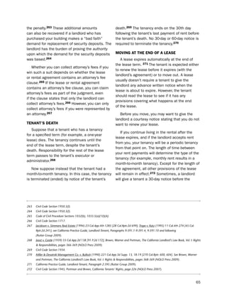 the penalty.263 these additional amounts                              death.269 the tenancy ends on the 30th day
can also be recovered if a landlord who has                           following the tenant’s last payment of rent before
purchased your building makes a “bad faith”                           the tenant’s death. no 30-day or 60-day notice is
demand for replacement of security deposits. the                      required to terminate the tenancy.270
landlord has the burden of proving the authority
upon which the demand for the security deposits                       moViNg at tHe eNd of a LeaSe
was based.264                                                            A lease expires automatically at the end of
                                                                      the lease term. 271 the tenant is expected either
    Whether you can collect attorney’s fees if you
                                                                      to renew the lease before it expires (with the
win such a suit depends on whether the lease
                                                                      landlord’s agreement) or to move out. A lease
or rental agreement contains an attorney’s fee
                                                                      usually doesn’t require a tenant to give the
clause.265 if the lease or rental agreement
                                                                      landlord any advance written notice when the
contains an attorney’s fee clause, you can claim
                                                                      lease is about to expire. however, the tenant
attorney’s fees as part of the judgment, even
                                                                      should read the lease to see if it has any
if the clause states that only the landlord can
                                                                      provisions covering what happens at the end
collect attorney’s fees.266 however, you can only
                                                                      of the lease.
collect attorney’s fees if you were represented by
an attorney.267                                                          before you move, you may want to give the
                                                                      landlord a courtesy notice stating that you do not
teNaNt’S deatH                                                        want to renew your lease.
   suppose that a tenant who has a tenancy
                                                                         if you continue living in the rental after the
for a specified term (for example, a one-year
                                                                      lease expires, and if the landlord accepts rent
lease) dies. the tenancy continues until the
                                                                      from you, your tenancy will be a periodic tenancy
end of the lease term, despite the tenant’s
                                                                      from that point on. the length of time between
death. Responsibility for the rest of the lease
                                                                      your rent payments will determine the type of the
term passes to the tenant’s executor or
                                                                      tenancy (for example, monthly rent results in a
administrator.268
                                                                      month-to-month tenancy). except for the length of
   now suppose instead that the tenant had a                          the agreement, all other provisions of the lease
month-to-month tenancy. in this case, the tenancy                     will remain in effect.272 sometimes, a landlord
is terminated (ended) by notice of the tenant’s                       will give a tenant a 30-day notice before the




263   Civil Code Section 1950.5(l).
264   Civil Code Section 1950.5(l).
265   Code of Civil Procedure Sections 1032(b), 1033.5(a)(10)(A).
266   Civil Code Section 1717.
267   Jacobson v. Simmons Real Estate (1994) 23 Cal.App.4th 1285 [28 Cal.Rptr.2d 699]; Trope v. Katz (1995) 11 Cal.4th 274 [45 Cal.
      Rptr.2d 241]; see California Practice Guide, Landlord-Tenant, Paragraphs 9:391.1-9:391.4, 9:391.10 and following
      (Rutter Group 2009).
268   Joost v. Castle (1939) 33 Cal.App.2d 138 [91 P.2d 172]; Brown, Warner and Portman, The California Landlord’s Law Book, Vol. I: Rights
      & Responsibilities, pages 366-369 (NOLO Press 2009).
269   Civil Code Section 1934.
270   Miller & Desatnik Management Co. v. Bullock (1990) 221 Cal.App.3d Supp. 13, 18-19 [270 Cal.Rptr. 600, 604]. See Brown, Warner
      and Portman, The California Landlord’s Law Book, Vol. I: Rights & Responsibilities, pages 368-369 (NOLO Press 2009).
271   California Practice Guide, Landlord-Tenant, Paragraph 2:395 (Rutter Group 2009).
272   Civil Code Section 1945, Portman and Brown, California Tenants’ Rights, page 226 (NOLO Press 2007).



                                                                                                                                       65
 