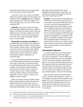 lease ends to be certain that the tenancy does                        have been paid in advance for the period
not continue after the lease expires.273                              following the effective date of termination, the
                                                                      landlord must refund these amounts within 30
   if you don’t move in time, and if the landlord
                                                                      days after the effective date.275
refuses to accept rent after the lease expires, the
landlord can file an eviction lawsuit immediately                          example: the servicemember pays $600 rent
without giving you any notice (see page 67–71).                            on the tenth of each month under the terms
(this may not be true if you live in a rent control                        of his lease. the servicemember pays the rent
jurisdiction.)274                                                          on June 10, and then personally gives the
                                                                           landlord proper notice of termination on June
   important: if you want to renew your lease,
                                                                           15. the date that termination takes effect is
you should begin negotiating with your landlord in
                                                                           August 9 (30 days after the July 10 rent due
plenty of time before the lease expires. both your
                                                                           date). the servicemember must pay $600 rent
landlord and you will have to agree to the terms
                                                                           on July 10 for the period from July 10 through
of the new lease. this process may take some
                                                                           August 9. by september 8, the landlord must
time if one of you wants to negotiate different
                                                                           return any rent paid in advance for the period
terms in the new lease.
                                                                           after the effective date of termination. the
   Special rules for tenants in the military: A                            landlord also must return any “lease amounts
servicemember may terminate (end) a lease any                              paid in advance” (such as the unused portion
time after entering the military or after the date                         of the servicemember’s security deposit) by
of the member’s military orders. this right applies                        september 8.
to a tenant who joins the military after signing
a lease, and to a servicemember who signs a                           tHe iNVeNtorY cHecKLiSt
lease and then receives orders for a change                              You and the landlord or the landlord’s agent
of permanent station or deployment for                                can use the inventory checklist (see pages
at least 90 days.                                                     107–110) if you request an initial inspection of
                                                                      the rental unit before you move out (see pages
   the servicemember must give the landlord or
                                                                      55–58). You and the landlord or agent should
the landlord’s agent written notice of termination
                                                                      agree on a mutually convenient date and time for
and a copy of the orders. the servicemember
                                                                      the inspection about two weeks before the end
may personally deliver the notice to the landlord
                                                                      of the tenancy or the lease term. You and the
or agent, send the notice by private delivery
                                                                      landlord or agent should walk through the rental
service (such as Fedex or ups), or send it by
                                                                      unit at that time and complete the “Condition
certified mail with return receipt requested.
                                                                      upon initial inspection” portion of the checklist.
proper termination relieves a servicemember’s
dependent, such as a spouse or child, of any                             After you have moved out, the landlord can
obligation under the lease.                                           use the “Condition upon departure” portion of
                                                                      the checklist to conduct the final inspection (see
   When rent is paid monthly, termination takes
                                                                      pages 107–110). it’s a good idea for you to be
effect 30 days after the next rent due date that
                                                                      present when the landlord conducts the final
follows delivery of the notice. Rent must be
                                                                      inspection, but the law does not require that
paid on a prorated basis up to the date that the
                                                                      you be present or that the landlord allow you
termination takes effect. if rent or lease amounts
                                                                      to be present.


273   Brown, Warner and Portman, The California Landlord’s Law Book, Vol. I: Rights & Responsibilities, page 359 (NOLO Press 2009).
274   Portman and Brown, California Tenants’ Rights, page 252 (NOLO Press 2007).
275   Servicemembers Civil Relief Act, 50 United States Code Appendix Sections 501-596 and Section 535. See California Practice Guide,
      Landlord-Tenant, Paragraphs 7:328-7:328.5 (Rutter Group 2009).



66
 