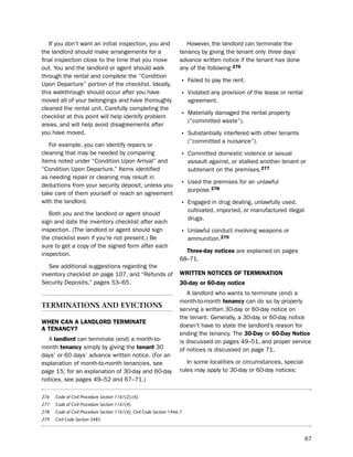 if you don’t want an initial inspection, you and                       however, the landlord can terminate the
the landlord should make arrangements for a                            tenancy by giving the tenant only three days’
final inspection close to the time that you move                       advance written notice if the tenant has done
out. You and the landlord or agent should walk                         any of the following:276
through the rental and complete the “Condition
upon departure” portion of the checklist. ideally,                     • Failed to pay the rent.
this walkthrough should occur after you have                           • Violated any provision of the lease or rental
moved all of your belongings and have thoroughly                            agreement.
cleaned the rental unit. Carefully completing the
checklist at this point will help identify problem                     • Materially damaged the rental property
                                                                            (“committed waste”).
areas, and will help avoid disagreements after
you have moved.                                                        • substantially interfered with other tenants
                                                                            (“committed a nuisance”).
   For example, you can identify repairs or
cleaning that may be needed by comparing                               • Committed domestic violence or sexual
items noted under “Condition upon Arrival” and                              assault against, or stalked another tenant or
“Condition upon departure.” items identified                                subtenant on the premises.277
as needing repair or cleaning may result in
deductions from your security deposit, unless you                      • used the premises for an unlawful
                                                                            purpose.278
take care of them yourself or reach an agreement
with the landlord.                                                     • engaged in drug dealing, unlawfully used,
                                                                            cultivated, imported, or manufactured illegal
   both you and the landlord or agent should
                                                                            drugs.
sign and date the inventory checklist after each
inspection. (the landlord or agent should sign                         • unlawful conduct involving weapons or
the checklist even if you’re not present.) be                               ammunition.279
sure to get a copy of the signed form after each
                                                                         three-day notices are explained on pages
inspection.
                                                                       68–71.
   see additional suggestions regarding the
inventory checklist on page 107, and “Refunds of                       WritteN NoticeS of termiNatioN
security deposits,” pages 53–65.                                       30-day or 60-day notice
                                                                          A landlord who wants to terminate (end) a
                                                                       month-to-month tenancy can do so by properly
terMInatIons and evIctIons                                             serving a written 30-day or 60-day notice on
                                                                       the tenant. Generally, a 30-day or 60-day notice
WHeN caN a LaNdLord termiNate
                                                                       doesn’t have to state the landlord’s reason for
a teNaNcY?
                                                                       ending the tenancy. the 30-day or 60-day Notice
  A landlord can terminate (end) a month-to-                           is discussed on pages 49–51, and proper service
month tenancy simply by giving the tenant 30                           of notices is discussed on page 71.
days’ or 60 days’ advance written notice. (For an
explanation of month-to-month tenancies, see                              in some localities or circumstances, special
page 15; for an explanation of 30-day and 60-day                       rules may apply to 30-day or 60-day notices:
notices, see pages 49–52 and 67–71.)

276   Code of Civil Procedure Section 1161(2)-(4).
277   Code of Civil Procedure Section 1161(4).
278   Code of Civil Procedure Section 1161(4), Civil Code Section 1946.7.
279   Civil Code Section 3485.



                                                                                                                            67
 