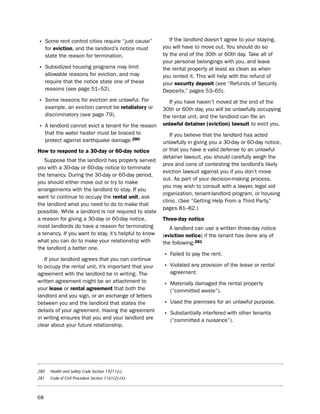 • some rent control cities require “just cause”           if the landlord doesn’t agree to your staying,
      for eviction, and the landlord’s notice must     you will have to move out. You should do so
      state the reason for termination.                by the end of the 30th or 60th day. take all of
                                                       your personal belongings with you, and leave
• subsidized housing programs may limit                the rental property at least as clean as when
      allowable reasons for eviction, and may          you rented it. this will help with the refund of
      require that the notice state one of these       your security deposit (see “Refunds of security
      reasons (see page 51–52).                        deposits,” pages 53–65).
• some reasons for eviction are unlawful. For             if you have haven’t moved at the end of the
      example, an eviction cannot be retaliatory or    30th or 60th day, you will be unlawfully occupying
      discriminatory (see page 79).                    the rental unit, and the landlord can file an
                                                       unlawful detainer (eviction) lawsuit to evict you.
• A landlord cannot evict a tenant for the reason
      that the water heater must be braced to             if you believe that the landlord has acted
      protect against earthquake damage.280            unlawfully in giving you a 30-day or 60-day notice,
How to respond to a 30-day or 60-day notice            or that you have a valid defense to an unlawful
                                                       detainer lawsuit, you should carefully weigh the
   suppose that the landlord has properly served
                                                       pros and cons of contesting the landlord’s likely
you with a 30-day or 60-day notice to terminate
                                                       eviction lawsuit against you if you don’t move
the tenancy. during the 30-day or 60-day period,
                                                       out. As part of your decision-making process,
you should either move out or try to make
                                                       you may wish to consult with a lawyer, legal aid
arrangements with the landlord to stay. if you
                                                       organization, tenant-landlord program, or housing
want to continue to occupy the rental unit, ask
                                                       clinic. (see “Getting help From a third party,”
the landlord what you need to do to make that
                                                       pages 81–82.)
possible. While a landlord is not required to state
a reason for giving a 30-day or 60-day notice,         three-day notice
most landlords do have a reason for terminating           A landlord can use a written three-day notice
a tenancy. if you want to stay, it’s helpful to know   (eviction notice) if the tenant has done any of
what you can do to make your relationship with         the following:281
the landlord a better one.
                                                       • Failed to pay the rent.
   if your landlord agrees that you can continue
to occupy the rental unit, it’s important that your    • Violated any provision of the lease or rental
agreement with the landlord be in writing. the            agreement.
written agreement might be an attachment to
                                                       • Materially damaged the rental property
your lease or rental agreement that both the              (“committed waste”).
landlord and you sign, or an exchange of letters
between you and the landlord that states the           • used the premises for an unlawful purpose.
details of your agreement. having the agreement
in writing ensures that you and your landlord are
                                                       • substantially interfered with other tenants
                                                          (“committed a nuisance”).
clear about your future relationship.




280     Health and Safety Code Section 19211(c).
281     Code of Civil Procedure Section 1161(2)-(4).



68
 